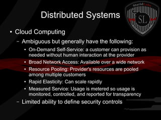Distributed Systems
●

Cloud Computing
–

Ambiguous but generally have the following:
●

●
●

●
●

–

On-Demand Self-Service: a customer can provision as
needed without human interaction at the provider
Broad Network Access: Available over a wide network
Resource Pooling: Provider's resources are pooled
among multiple customers
Rapid Elasticity: Can scale rapidly
Measured Service: Usage is metered so usage is
monitored, controlled, and reported for transparency

Limited ability to define security controls

 