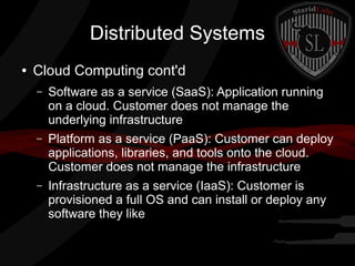 Distributed Systems
●

Cloud Computing cont'd
–

Software as a service (SaaS): Application running
on a cloud. Customer does not manage the
underlying infrastructure

–

Platform as a service (PaaS): Customer can deploy
applications, libraries, and tools onto the cloud.
Customer does not manage the infrastructure

–

Infrastructure as a service (IaaS): Customer is
provisioned a full OS and can install or deploy any
software they like

 