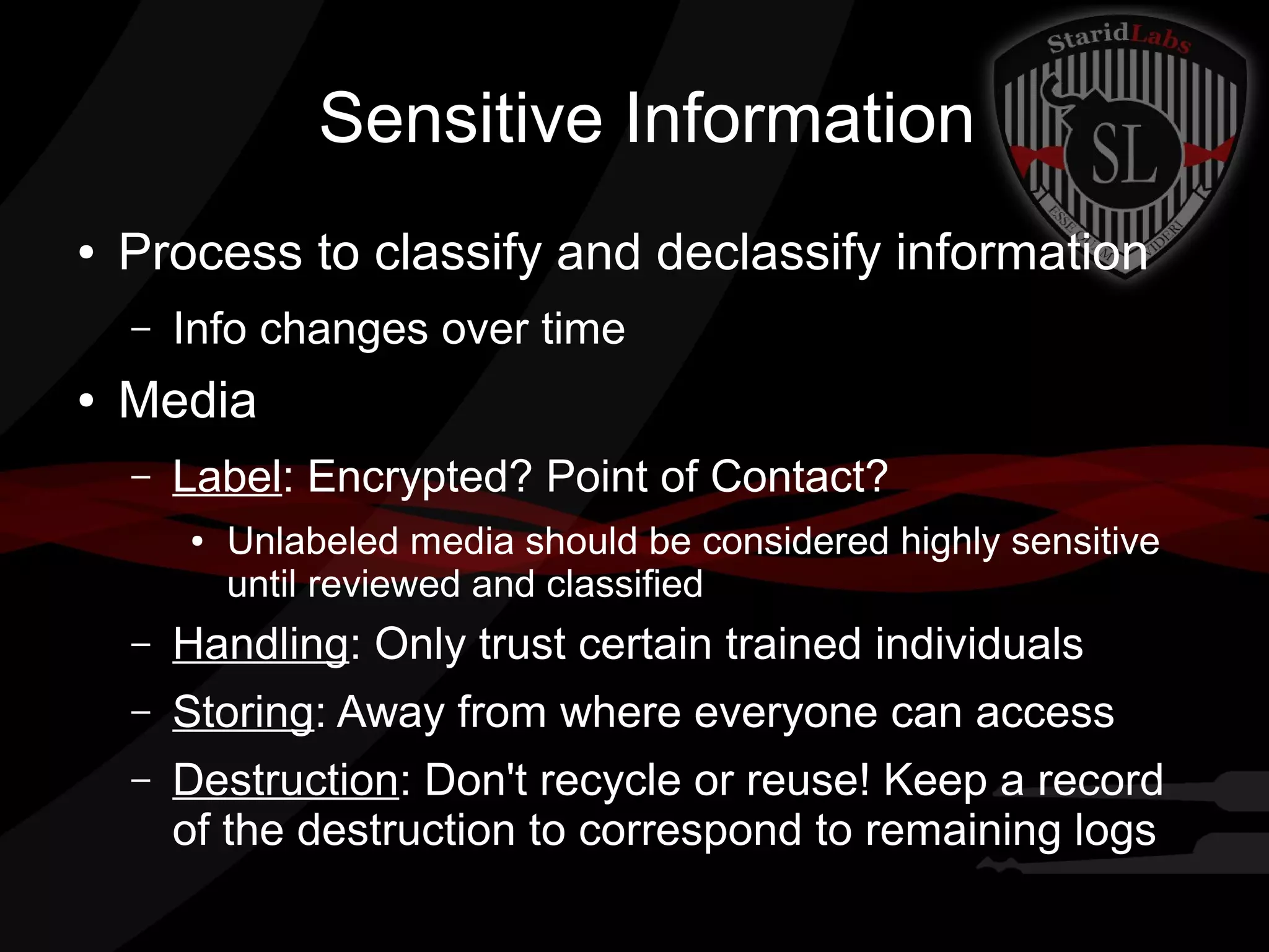 Sensitive Information
●

Process to classify and declassify information
–

●

Info changes over time

Media
–

Label: Encrypted? Point of Contact?
●

Unlabeled media should be considered highly sensitive
until reviewed and classified

–

Handling: Only trust certain trained individuals

–

Storing: Away from where everyone can access

–

Destruction: Don't recycle or reuse! Keep a record
of the destruction to correspond to remaining logs

 