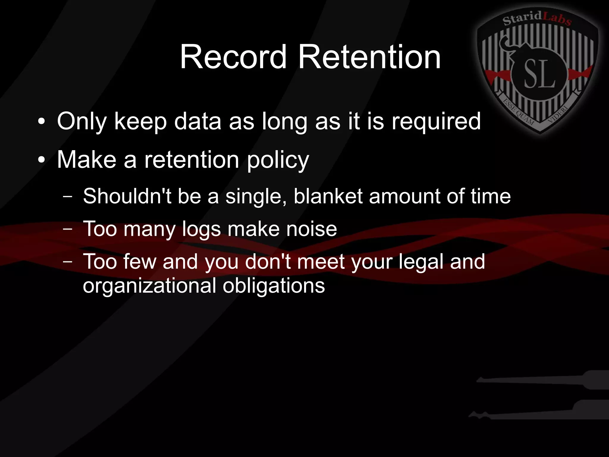 Record Retention
●

Only keep data as long as it is required

●

Make a retention policy
–

Shouldn't be a single, blanket amount of time

–

Too many logs make noise

–

Too few and you don't meet your legal and
organizational obligations

 