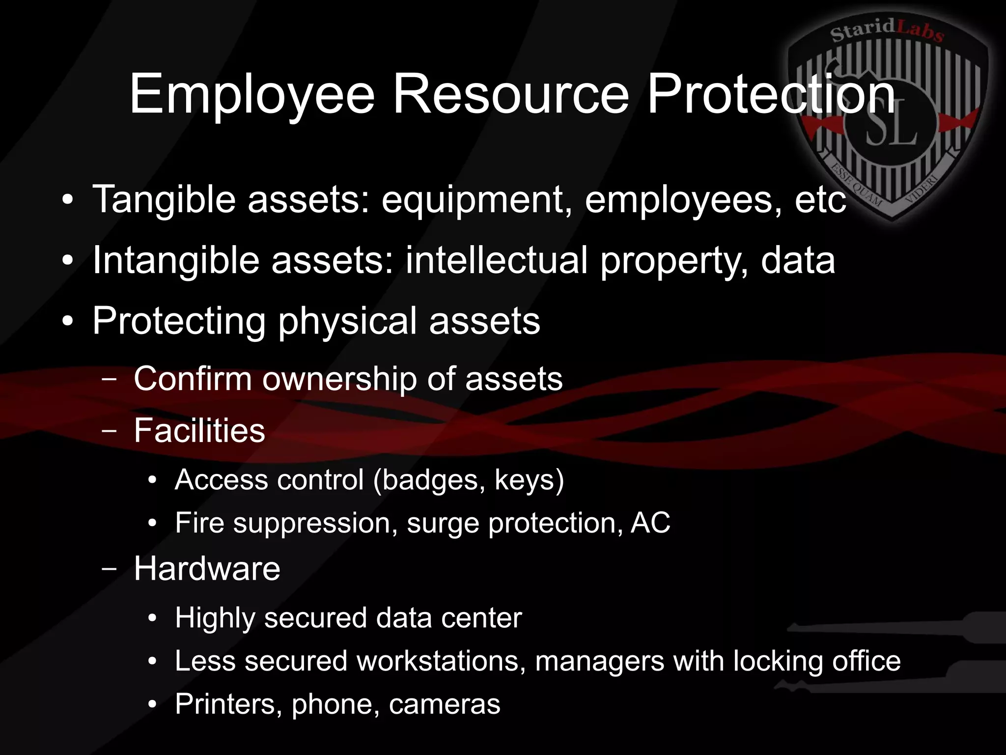 Employee Resource Protection
●

Tangible assets: equipment, employees, etc

●

Intangible assets: intellectual property, data

●

Protecting physical assets
–

Confirm ownership of assets

–

Facilities
●
●

–

Access control (badges, keys)
Fire suppression, surge protection, AC

Hardware
●
●
●

Highly secured data center
Less secured workstations, managers with locking office
Printers, phone, cameras

 