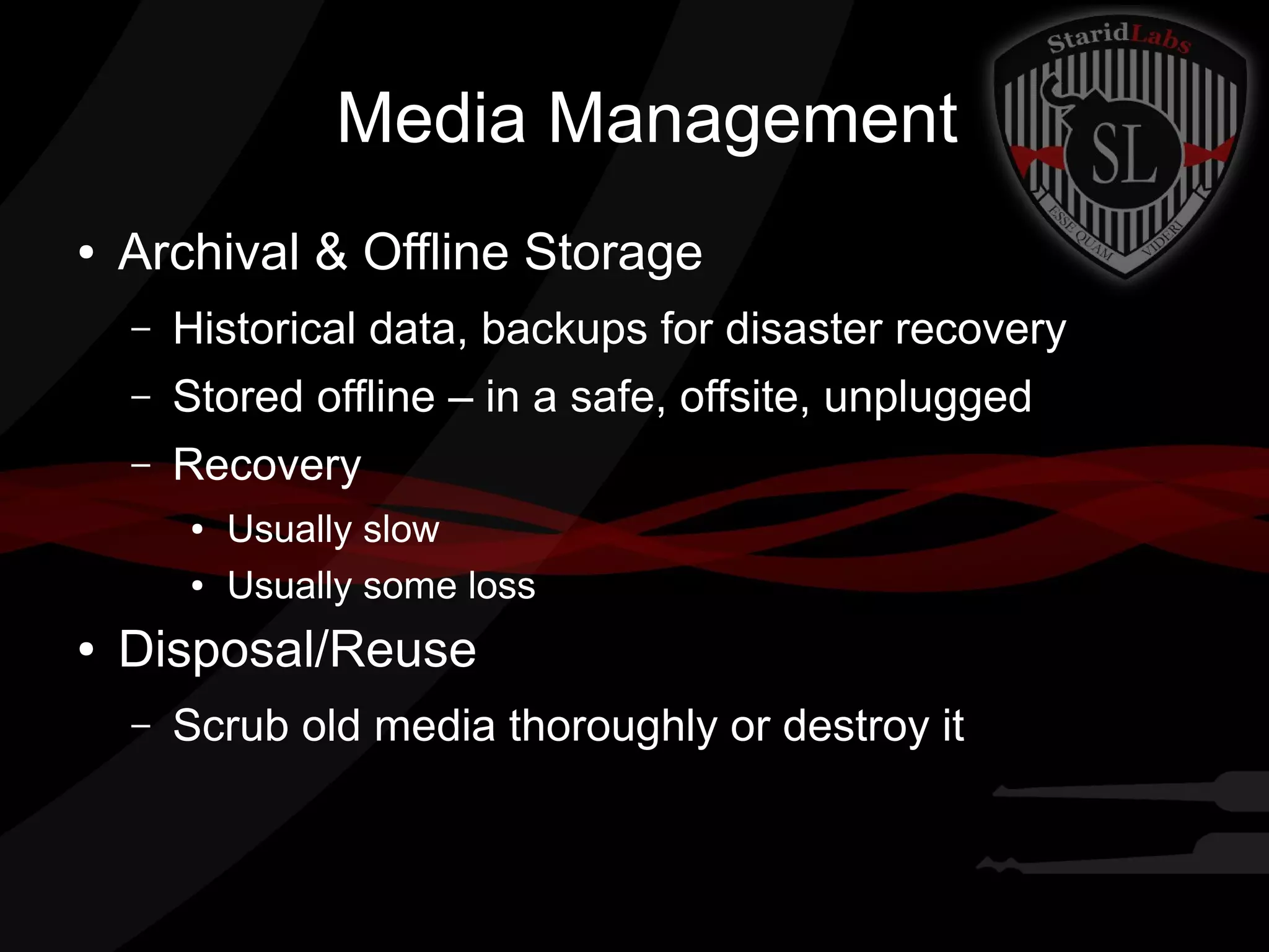Media Management
●

Archival & Offline Storage
–

Historical data, backups for disaster recovery

–

Stored offline – in a safe, offsite, unplugged

–

Recovery
●
●

●

Usually slow
Usually some loss

Disposal/Reuse
–

Scrub old media thoroughly or destroy it

 