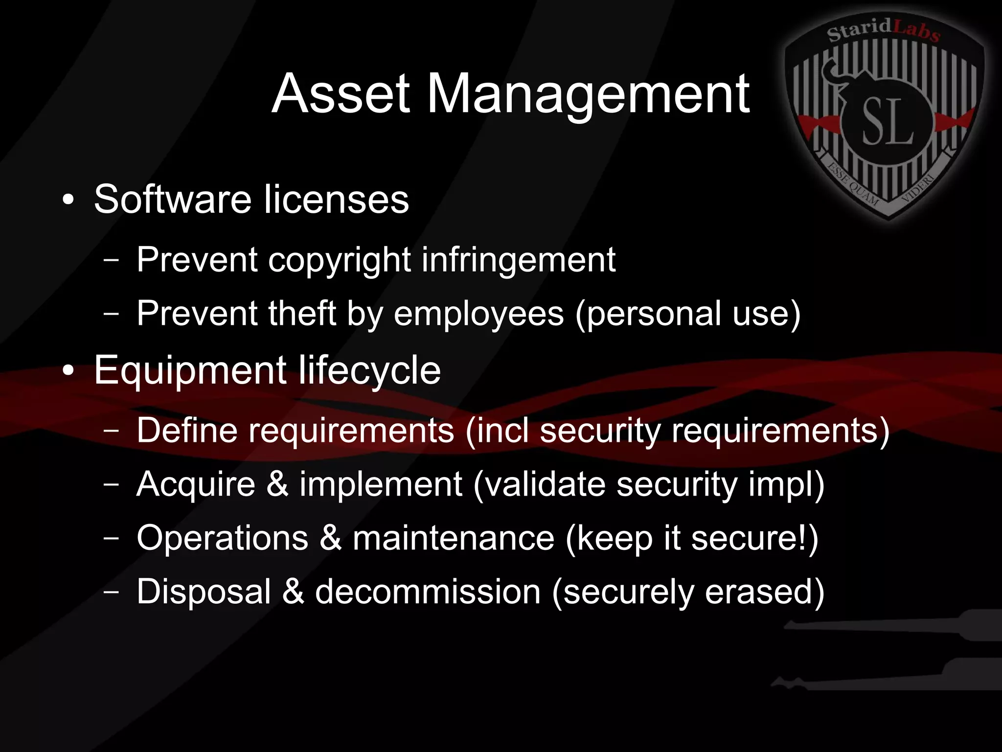 Asset Management
●

Software licenses
–
–

●

Prevent copyright infringement
Prevent theft by employees (personal use)

Equipment lifecycle
–

Define requirements (incl security requirements)

–

Acquire & implement (validate security impl)

–

Operations & maintenance (keep it secure!)

–

Disposal & decommission (securely erased)

 