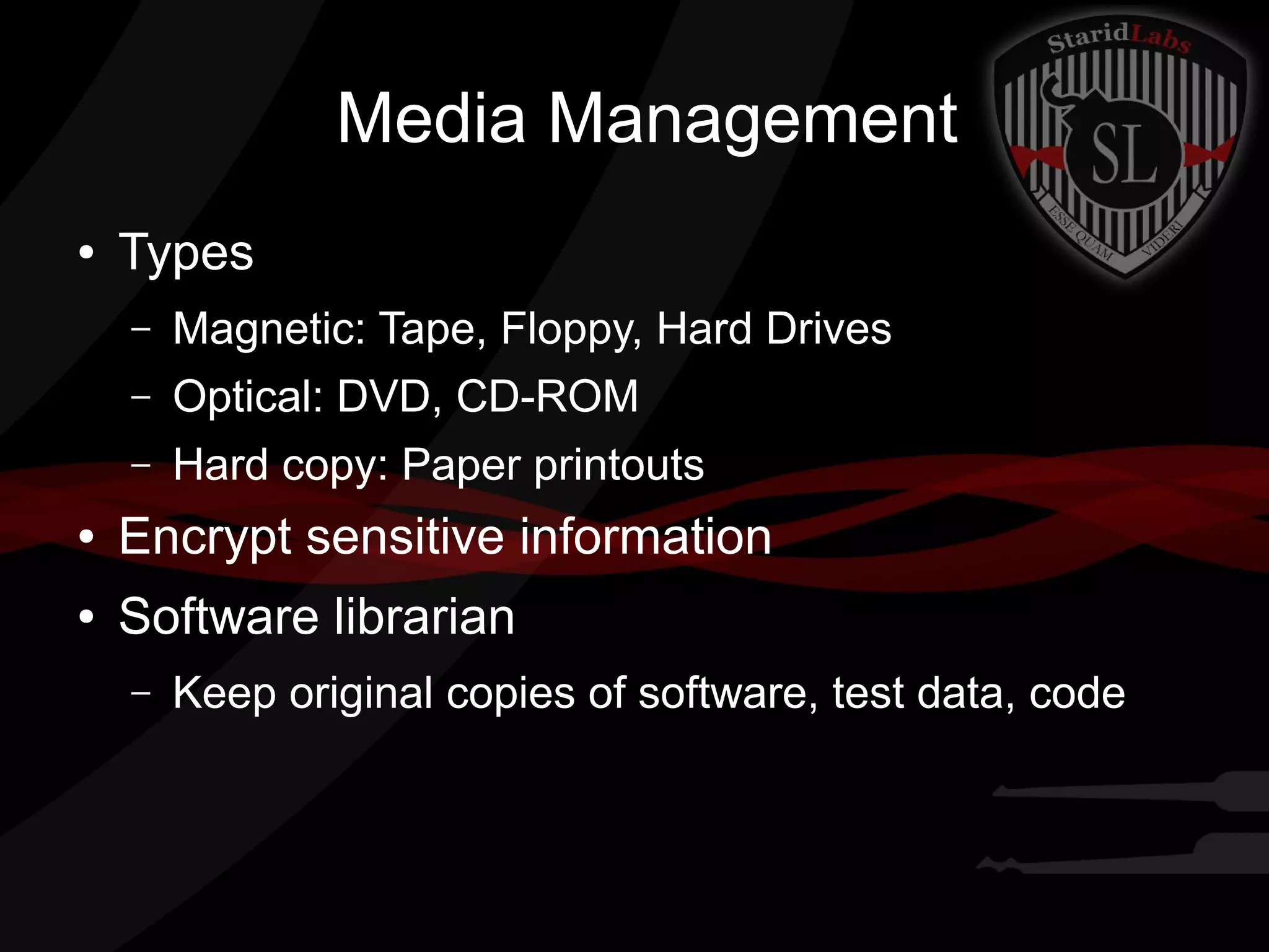 Media Management
●

Types
–

Magnetic: Tape, Floppy, Hard Drives

–

Optical: DVD, CD-ROM

–

Hard copy: Paper printouts

●

Encrypt sensitive information

●

Software librarian
–

Keep original copies of software, test data, code

 