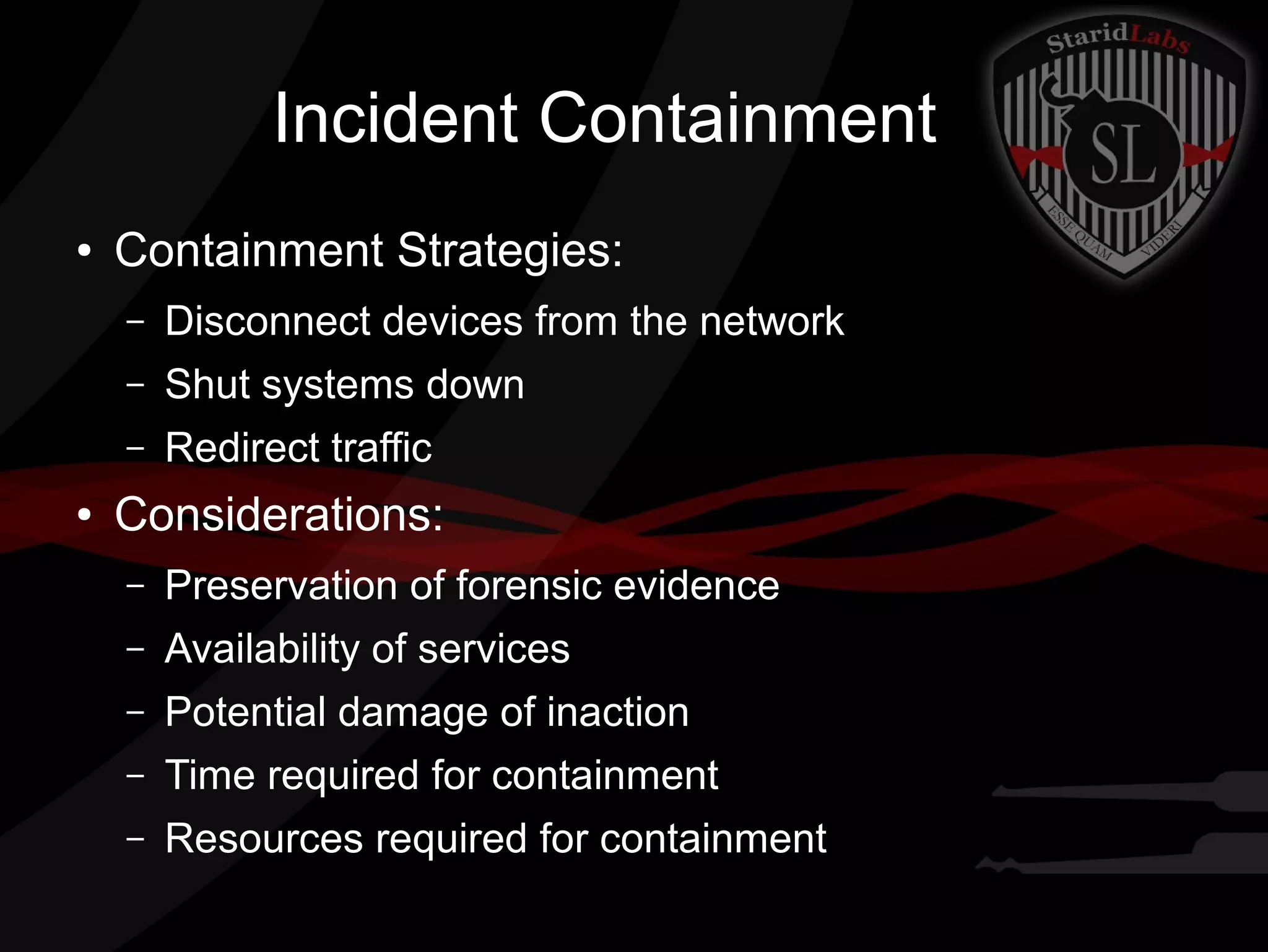 Incident Containment
●

Containment Strategies:
–
–

Shut systems down

–
●

Disconnect devices from the network
Redirect traffic

Considerations:
–

Preservation of forensic evidence

–

Availability of services

–

Potential damage of inaction

–

Time required for containment

–

Resources required for containment

 