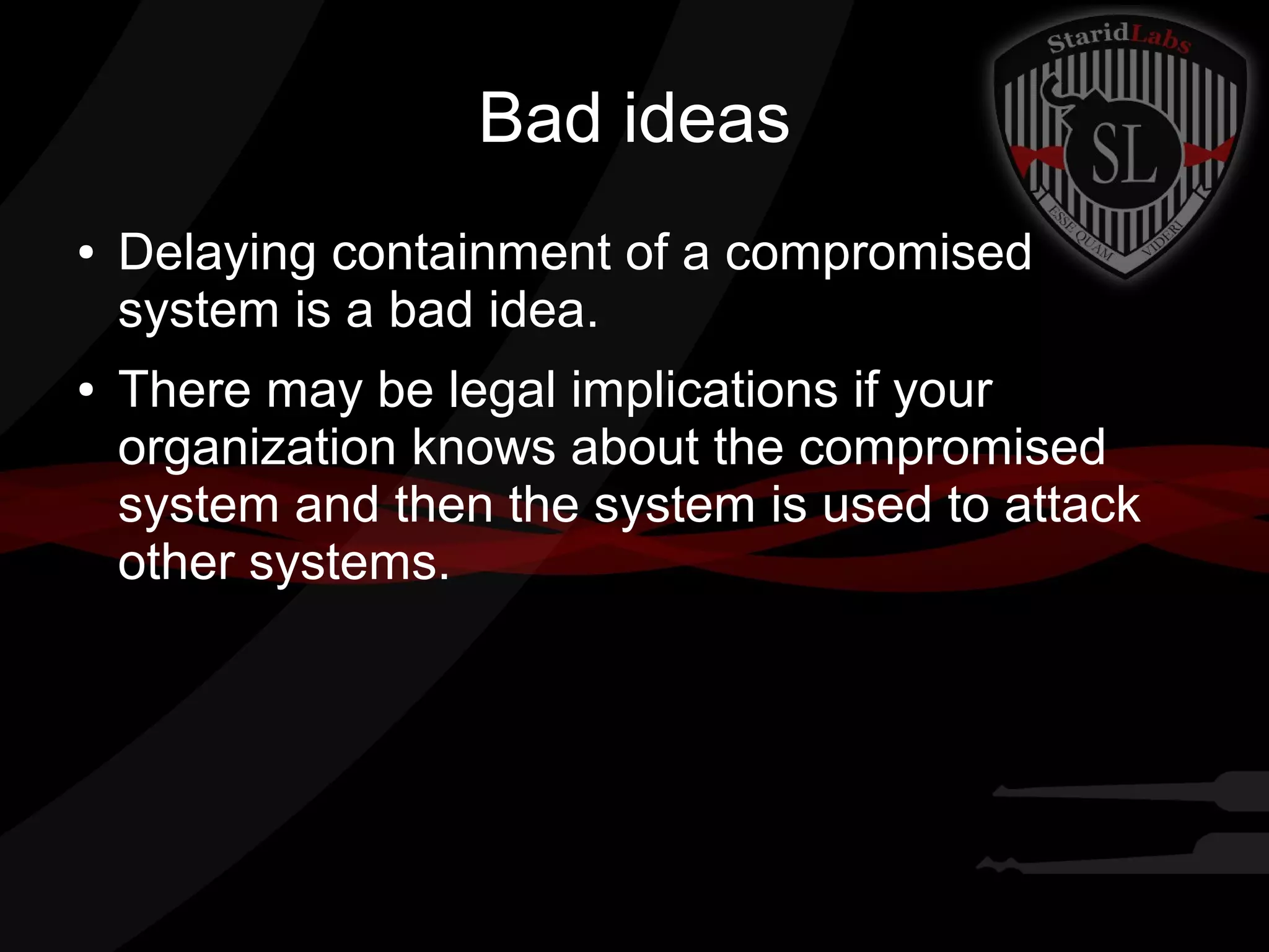 Bad ideas
●

●

Delaying containment of a compromised
system is a bad idea.
There may be legal implications if your
organization knows about the compromised
system and then the system is used to attack
other systems.

 