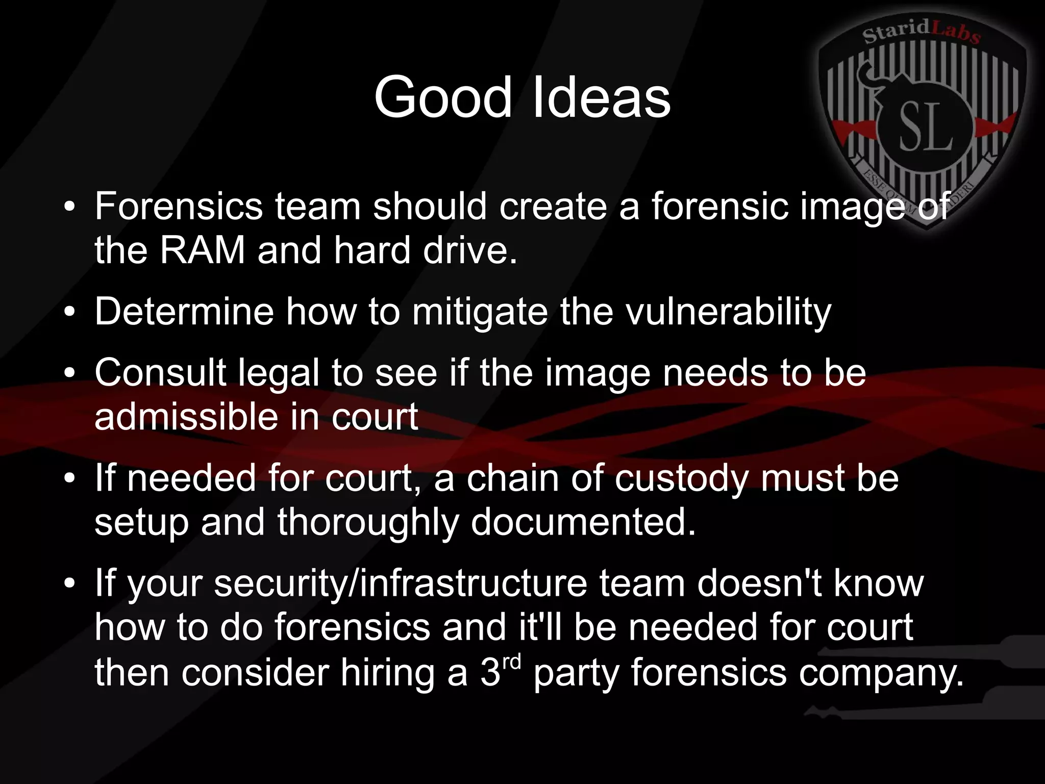 Good Ideas
●

●

●

●

●

Forensics team should create a forensic image of
the RAM and hard drive.
Determine how to mitigate the vulnerability
Consult legal to see if the image needs to be
admissible in court
If needed for court, a chain of custody must be
setup and thoroughly documented.
If your security/infrastructure team doesn't know
how to do forensics and it'll be needed for court
rd
then consider hiring a 3 party forensics company.

 