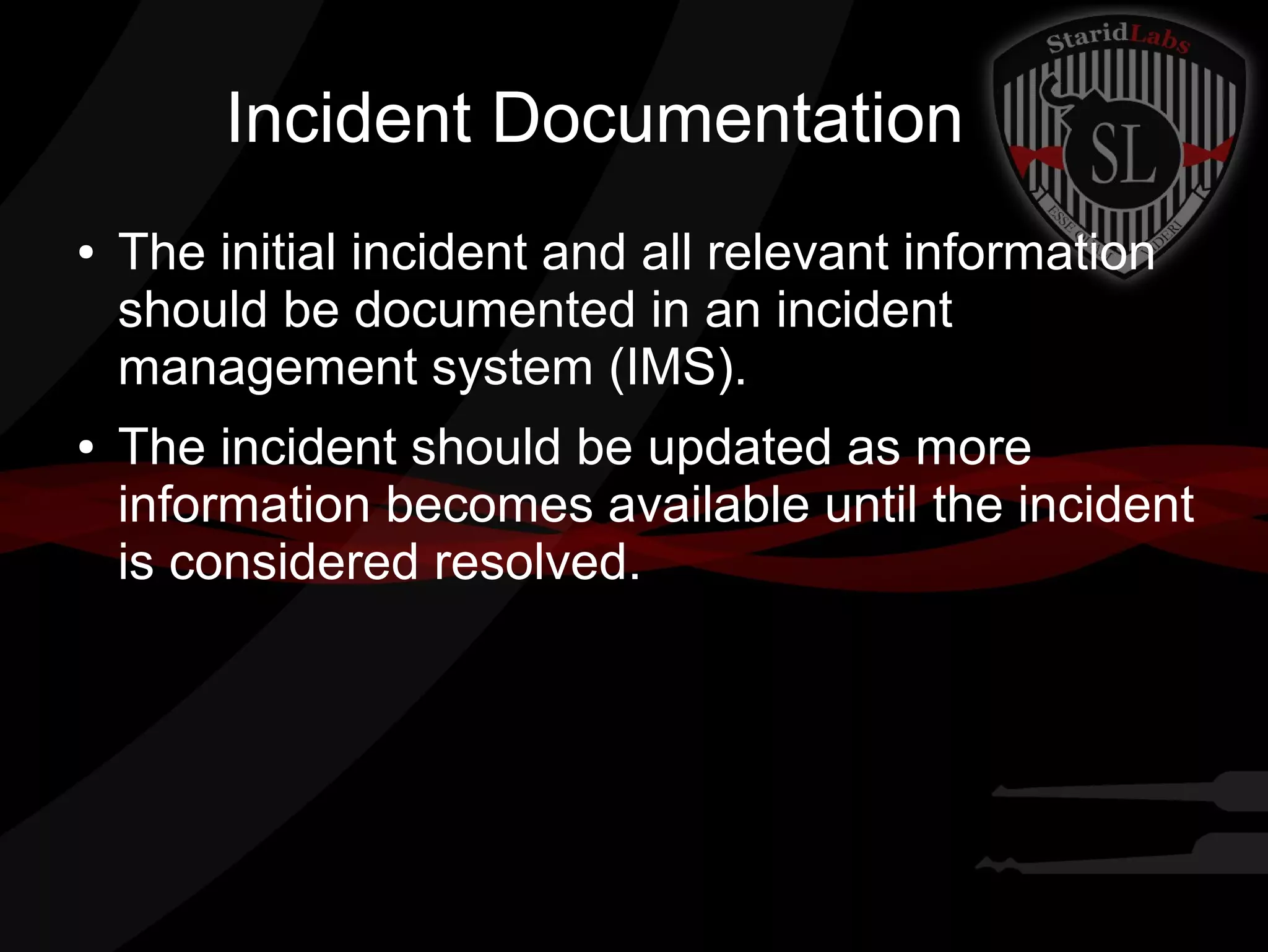 Incident Documentation
●

●

The initial incident and all relevant information
should be documented in an incident
management system (IMS).
The incident should be updated as more
information becomes available until the incident
is considered resolved.

 