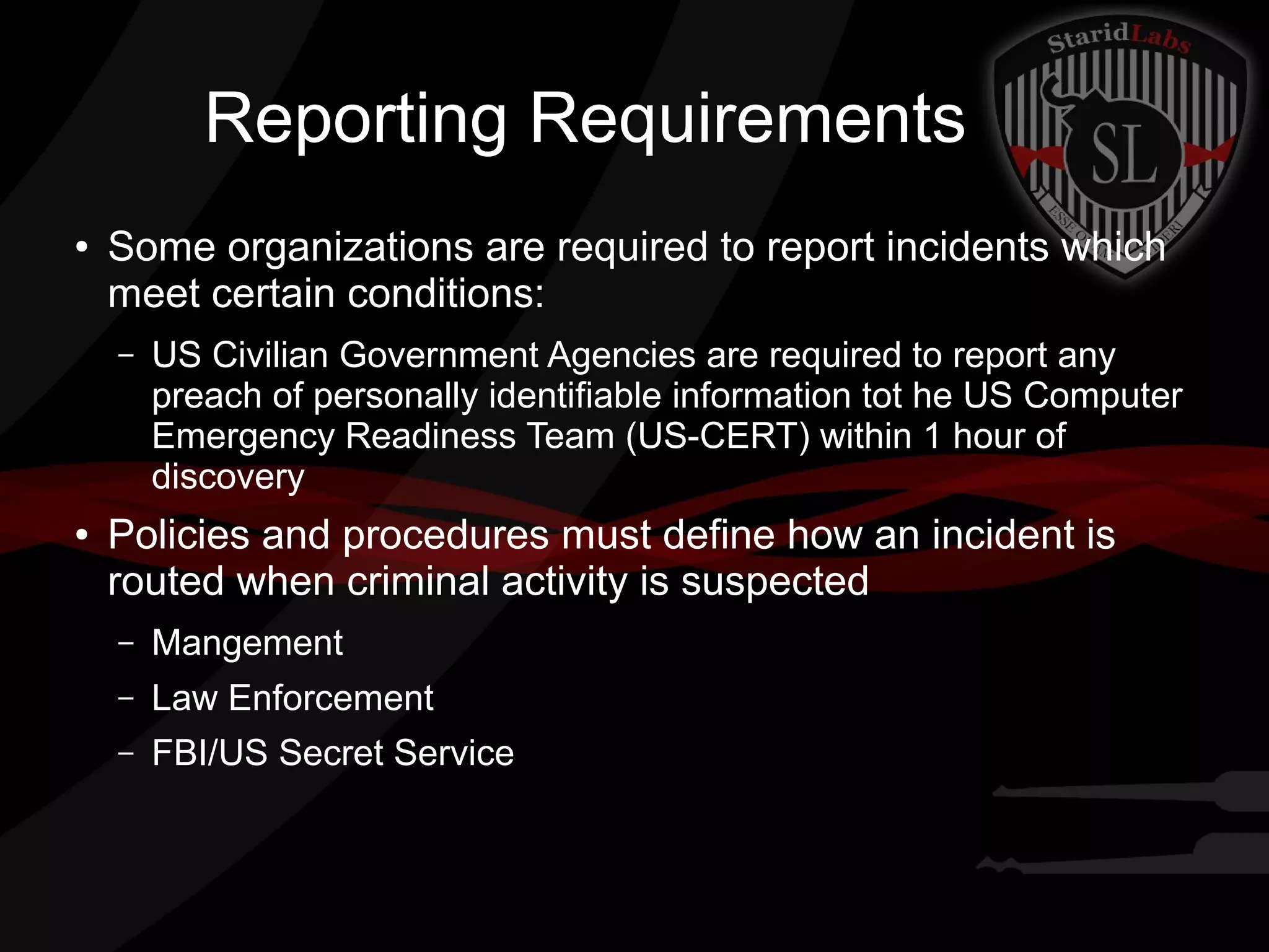 Reporting Requirements
●

Some organizations are required to report incidents which
meet certain conditions:
–

●

US Civilian Government Agencies are required to report any
preach of personally identifiable information tot he US Computer
Emergency Readiness Team (US-CERT) within 1 hour of
discovery

Policies and procedures must define how an incident is
routed when criminal activity is suspected
–

Mangement

–

Law Enforcement

–

FBI/US Secret Service

 