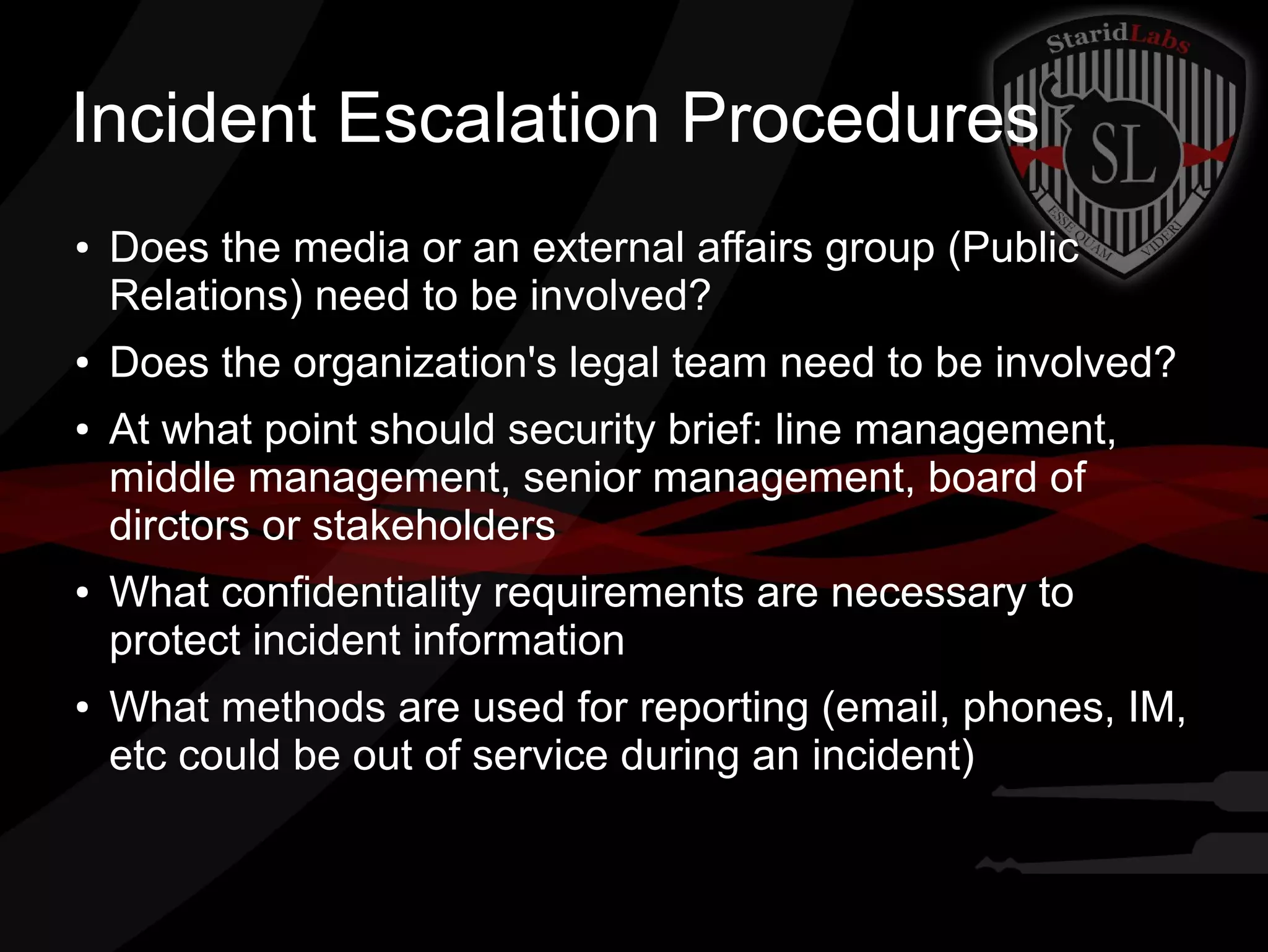 Incident Escalation Procedures
●

●

●

●

●

Does the media or an external affairs group (Public
Relations) need to be involved?
Does the organization's legal team need to be involved?
At what point should security brief: line management,
middle management, senior management, board of
dirctors or stakeholders
What confidentiality requirements are necessary to
protect incident information
What methods are used for reporting (email, phones, IM,
etc could be out of service during an incident)

 