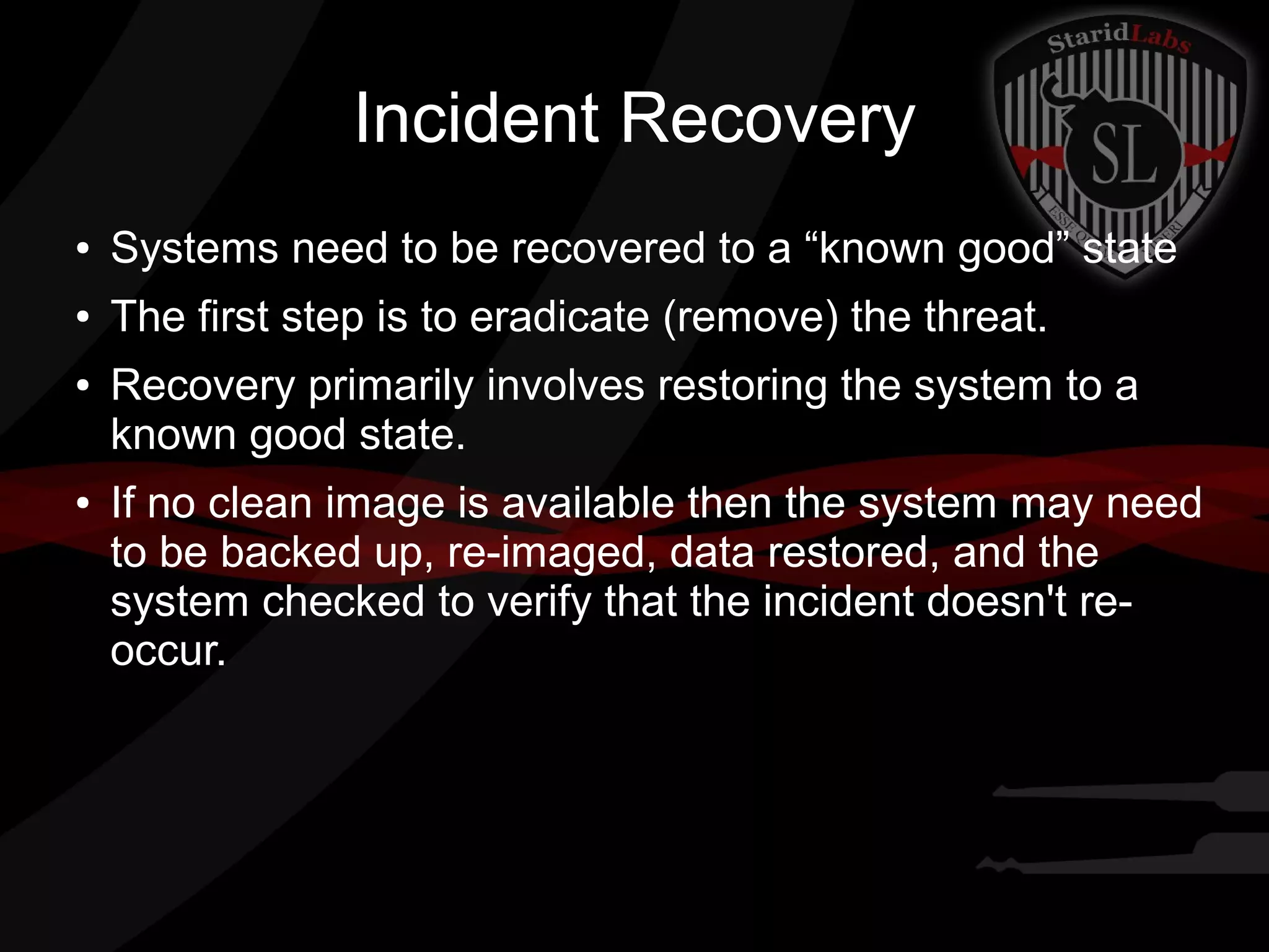 Incident Recovery
●

Systems need to be recovered to a “known good” state

●

The first step is to eradicate (remove) the threat.

●

●

Recovery primarily involves restoring the system to a
known good state.
If no clean image is available then the system may need
to be backed up, re-imaged, data restored, and the
system checked to verify that the incident doesn't reoccur.

 
