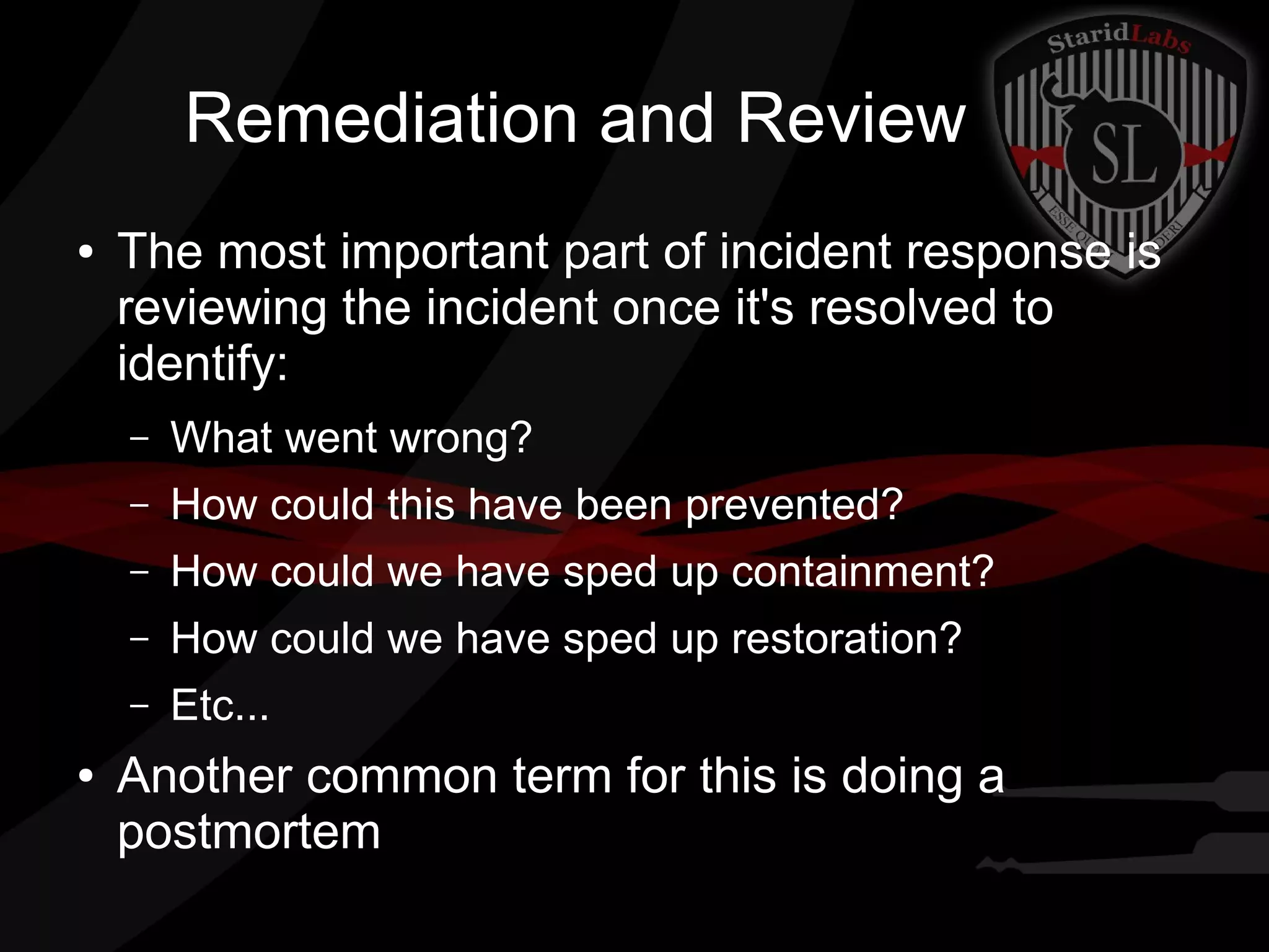 Remediation and Review
●

The most important part of incident response is
reviewing the incident once it's resolved to
identify:
–
–

How could this have been prevented?

–

How could we have sped up containment?

–

How could we have sped up restoration?

–
●

What went wrong?

Etc...

Another common term for this is doing a
postmortem

 