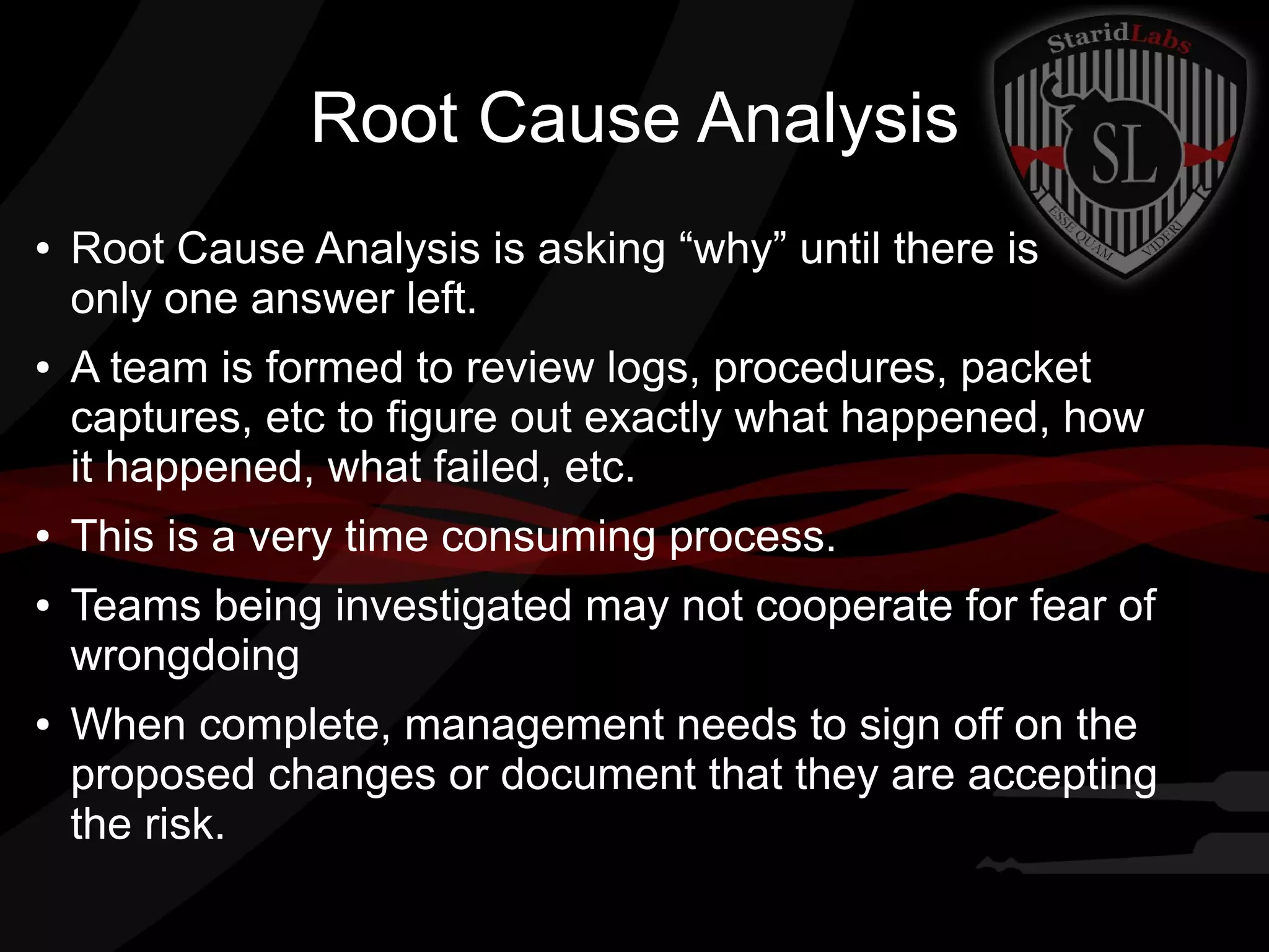 Root Cause Analysis
●

●

●
●

●

Root Cause Analysis is asking “why” until there is
only one answer left.
A team is formed to review logs, procedures, packet
captures, etc to figure out exactly what happened, how
it happened, what failed, etc.
This is a very time consuming process.
Teams being investigated may not cooperate for fear of
wrongdoing
When complete, management needs to sign off on the
proposed changes or document that they are accepting
the risk.

 