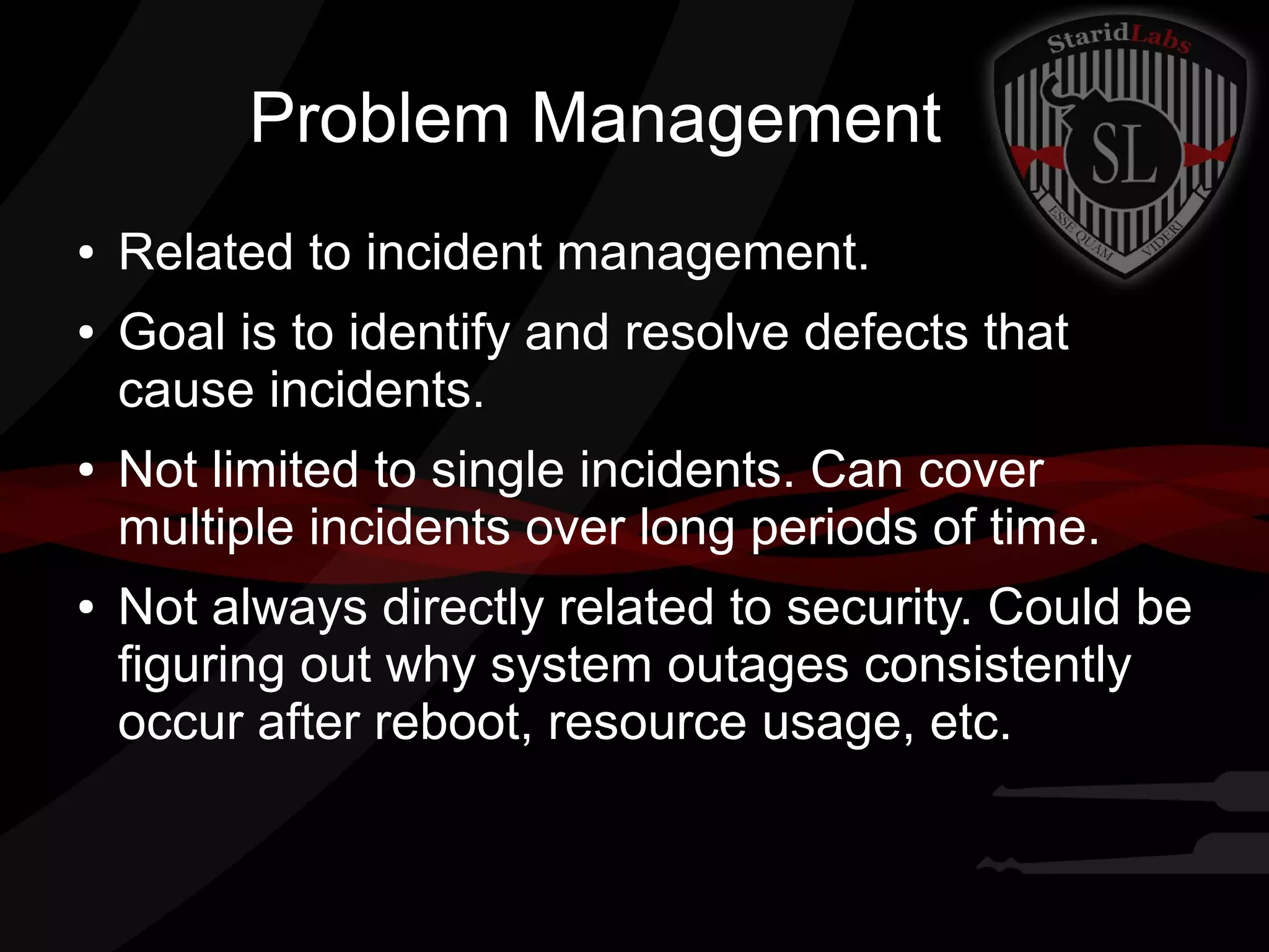 Problem Management
●
●

●

●

Related to incident management.
Goal is to identify and resolve defects that
cause incidents.
Not limited to single incidents. Can cover
multiple incidents over long periods of time.
Not always directly related to security. Could be
figuring out why system outages consistently
occur after reboot, resource usage, etc.

 