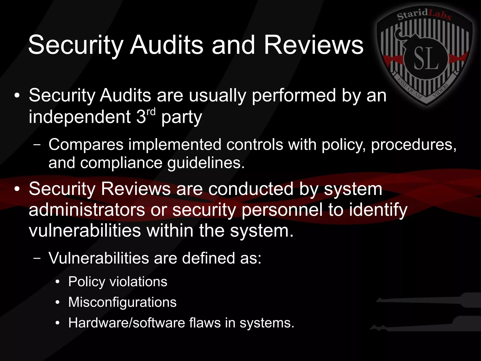 Security Audits and Reviews
●

Security Audits are usually performed by an
independent 3rd party
–

●

Compares implemented controls with policy, procedures,
and compliance guidelines.

Security Reviews are conducted by system
administrators or security personnel to identify
vulnerabilities within the system.
–

Vulnerabilities are defined as:
●
●
●

Policy violations
Misconfigurations
Hardware/software flaws in systems.

 
