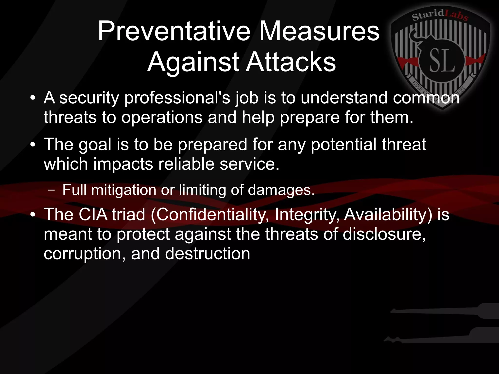 Preventative Measures
Against Attacks
●

●

A security professional's job is to understand common
threats to operations and help prepare for them.
The goal is to be prepared for any potential threat
which impacts reliable service.
–

●

Full mitigation or limiting of damages.

The CIA triad (Confidentiality, Integrity, Availability) is
meant to protect against the threats of disclosure,
corruption, and destruction

 