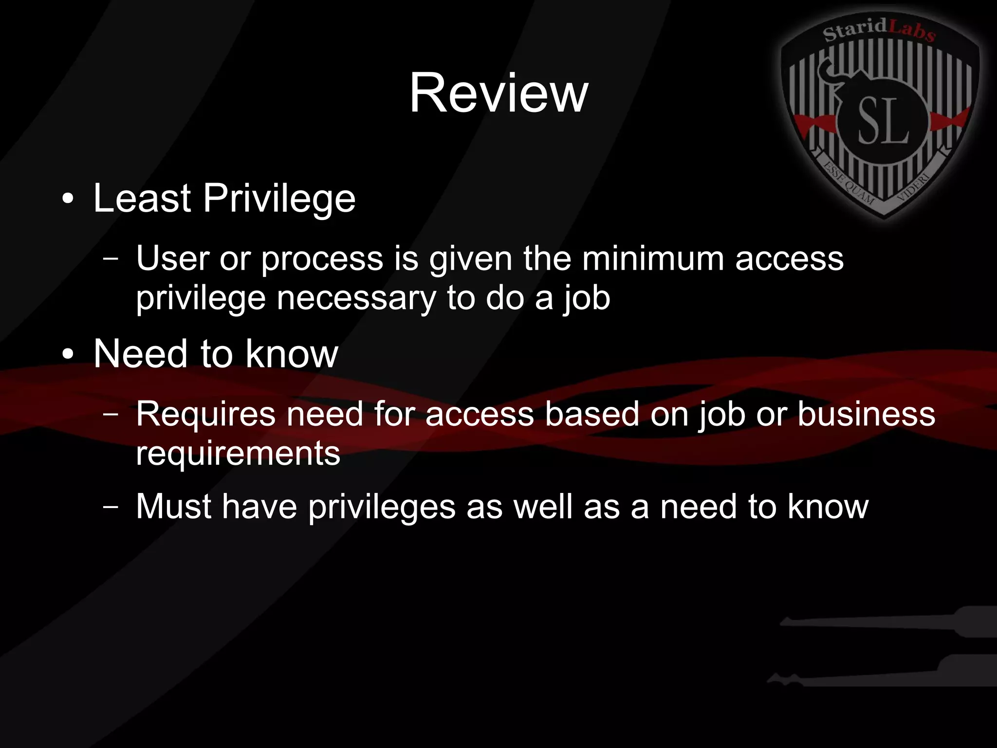 Review
●

Least Privilege
–

●

User or process is given the minimum access
privilege necessary to do a job

Need to know
–

Requires need for access based on job or business
requirements

–

Must have privileges as well as a need to know

 