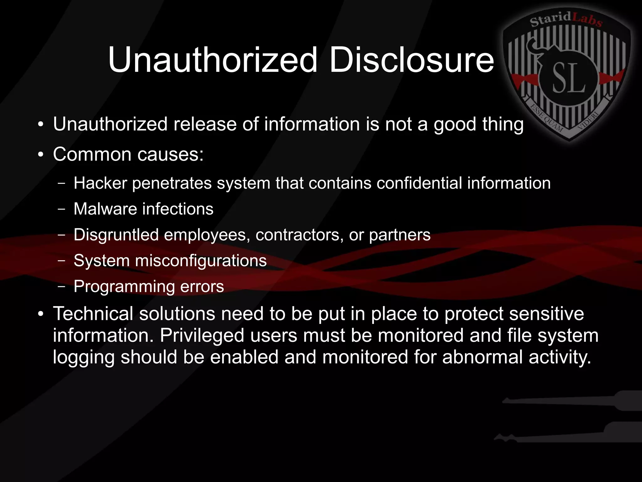 Unauthorized Disclosure
●

Unauthorized release of information is not a good thing

●

Common causes:
–
–

Malware infections

–

Disgruntled employees, contractors, or partners

–

System misconfigurations

–
●

Hacker penetrates system that contains confidential information

Programming errors

Technical solutions need to be put in place to protect sensitive
information. Privileged users must be monitored and file system
logging should be enabled and monitored for abnormal activity.

 