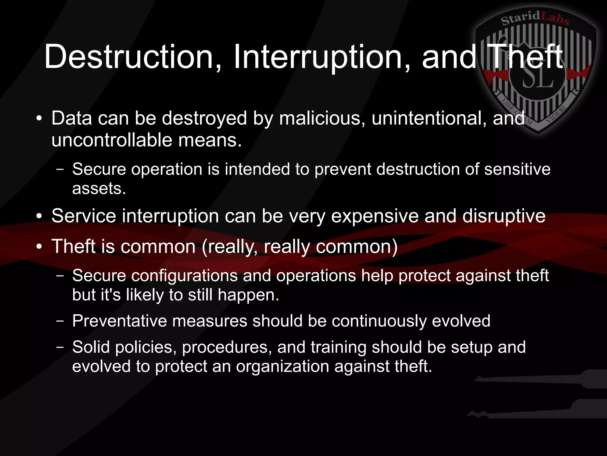Destruction, Interruption, and Theft
●

Data can be destroyed by malicious, unintentional, and
uncontrollable means.
–

Secure operation is intended to prevent destruction of sensitive
assets.

●

Service interruption can be very expensive and disruptive

●

Theft is common (really, really common)
–

Secure configurations and operations help protect against theft
but it's likely to still happen.

–

Preventative measures should be continuously evolved

–

Solid policies, procedures, and training should be setup and
evolved to protect an organization against theft.

 