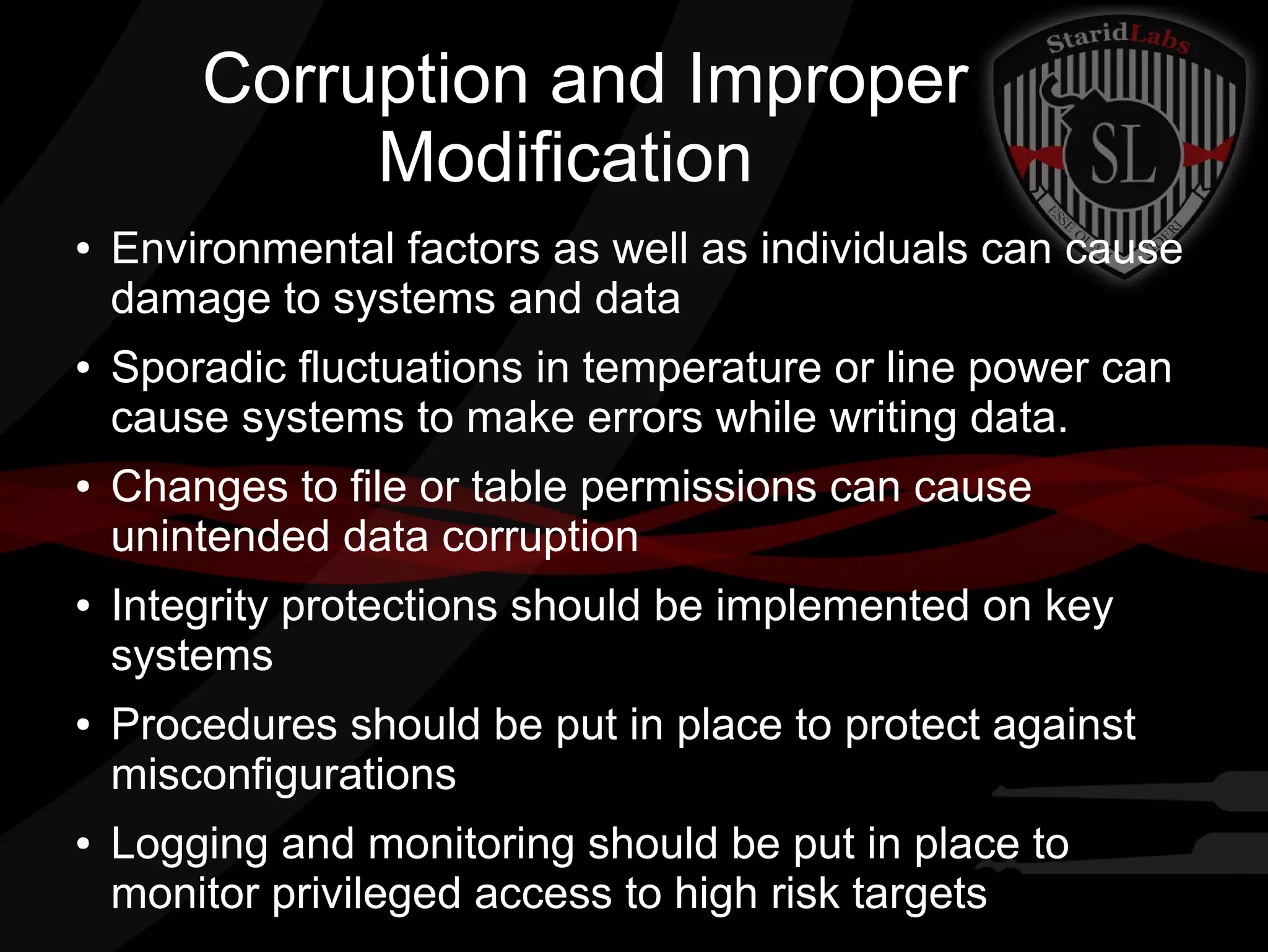 Corruption and Improper
Modification
●

●

●

●

●

●

Environmental factors as well as individuals can cause
damage to systems and data
Sporadic fluctuations in temperature or line power can
cause systems to make errors while writing data.
Changes to file or table permissions can cause
unintended data corruption
Integrity protections should be implemented on key
systems
Procedures should be put in place to protect against
misconfigurations
Logging and monitoring should be put in place to
monitor privileged access to high risk targets

 
