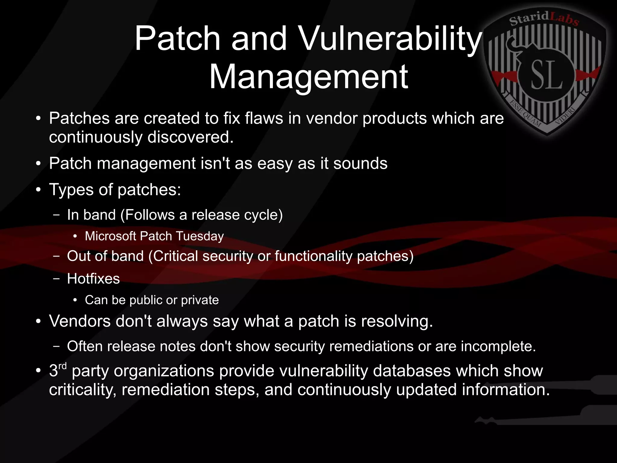 Patch and Vulnerability
Management
●

Patches are created to fix flaws in vendor products which are
continuously discovered.

●

Patch management isn't as easy as it sounds

●

Types of patches:
–

In band (Follows a release cycle)
●

Microsoft Patch Tuesday

–

Out of band (Critical security or functionality patches)

–

Hotfixes
●

●

Vendors don't always say what a patch is resolving.
–

●

Can be public or private

Often release notes don't show security remediations or are incomplete.

3rd party organizations provide vulnerability databases which show
criticality, remediation steps, and continuously updated information.

 