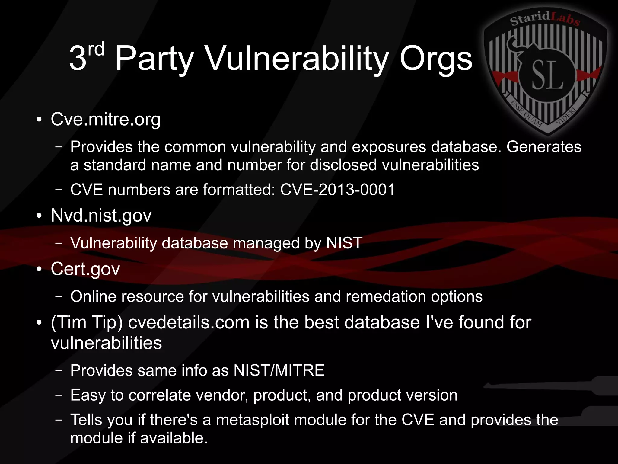 rd

3 Party Vulnerability Orgs
●

Cve.mitre.org
–

–
●

Provides the common vulnerability and exposures database. Generates
a standard name and number for disclosed vulnerabilities
CVE numbers are formatted: CVE-2013-0001

Nvd.nist.gov
–

●

Cert.gov
–

●

Vulnerability database managed by NIST
Online resource for vulnerabilities and remedation options

(Tim Tip) cvedetails.com is the best database I've found for
vulnerabilities
–

Provides same info as NIST/MITRE

–

Easy to correlate vendor, product, and product version

–

Tells you if there's a metasploit module for the CVE and provides the
module if available.

 