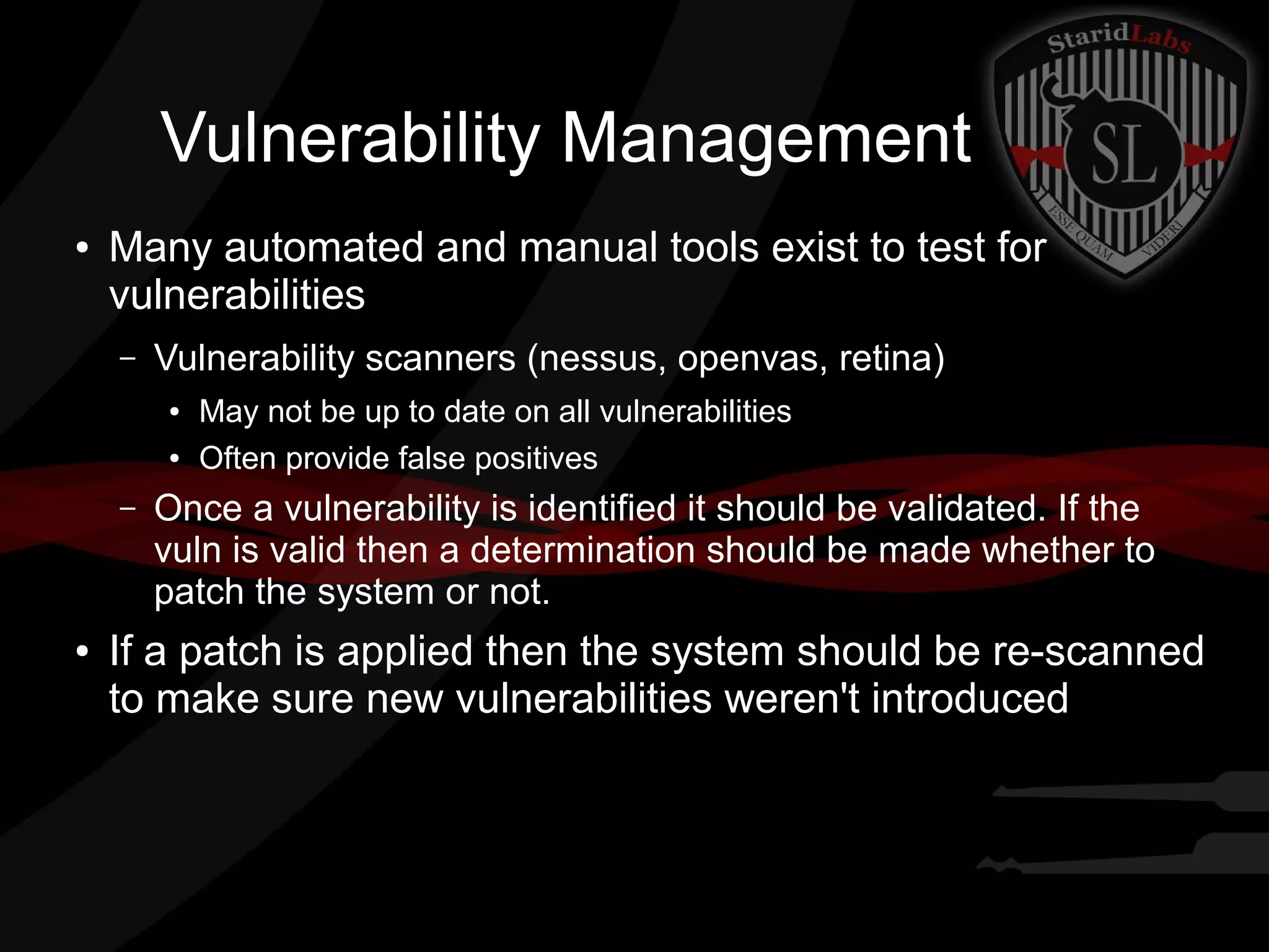 Vulnerability Management
●

Many automated and manual tools exist to test for
vulnerabilities
–

Vulnerability scanners (nessus, openvas, retina)
●
●

–

●

May not be up to date on all vulnerabilities
Often provide false positives

Once a vulnerability is identified it should be validated. If the
vuln is valid then a determination should be made whether to
patch the system or not.

If a patch is applied then the system should be re-scanned
to make sure new vulnerabilities weren't introduced

 