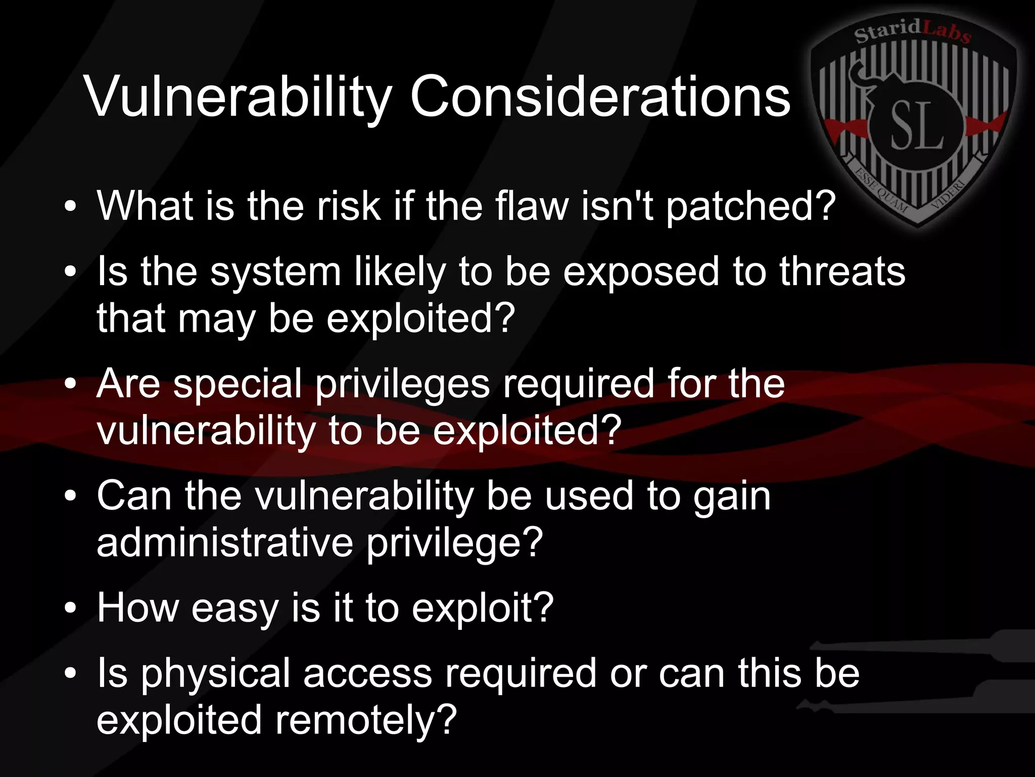 Vulnerability Considerations
●
●

●

●

●
●

What is the risk if the flaw isn't patched?
Is the system likely to be exposed to threats
that may be exploited?
Are special privileges required for the
vulnerability to be exploited?
Can the vulnerability be used to gain
administrative privilege?
How easy is it to exploit?
Is physical access required or can this be
exploited remotely?

 