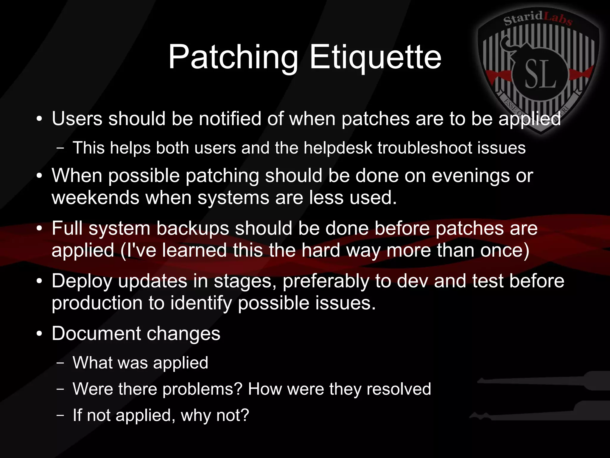 Patching Etiquette
●

Users should be notified of when patches are to be applied
–

●

●

●

●

This helps both users and the helpdesk troubleshoot issues

When possible patching should be done on evenings or
weekends when systems are less used.
Full system backups should be done before patches are
applied (I've learned this the hard way more than once)
Deploy updates in stages, preferably to dev and test before
production to identify possible issues.
Document changes
–

What was applied

–

Were there problems? How were they resolved

–

If not applied, why not?

 