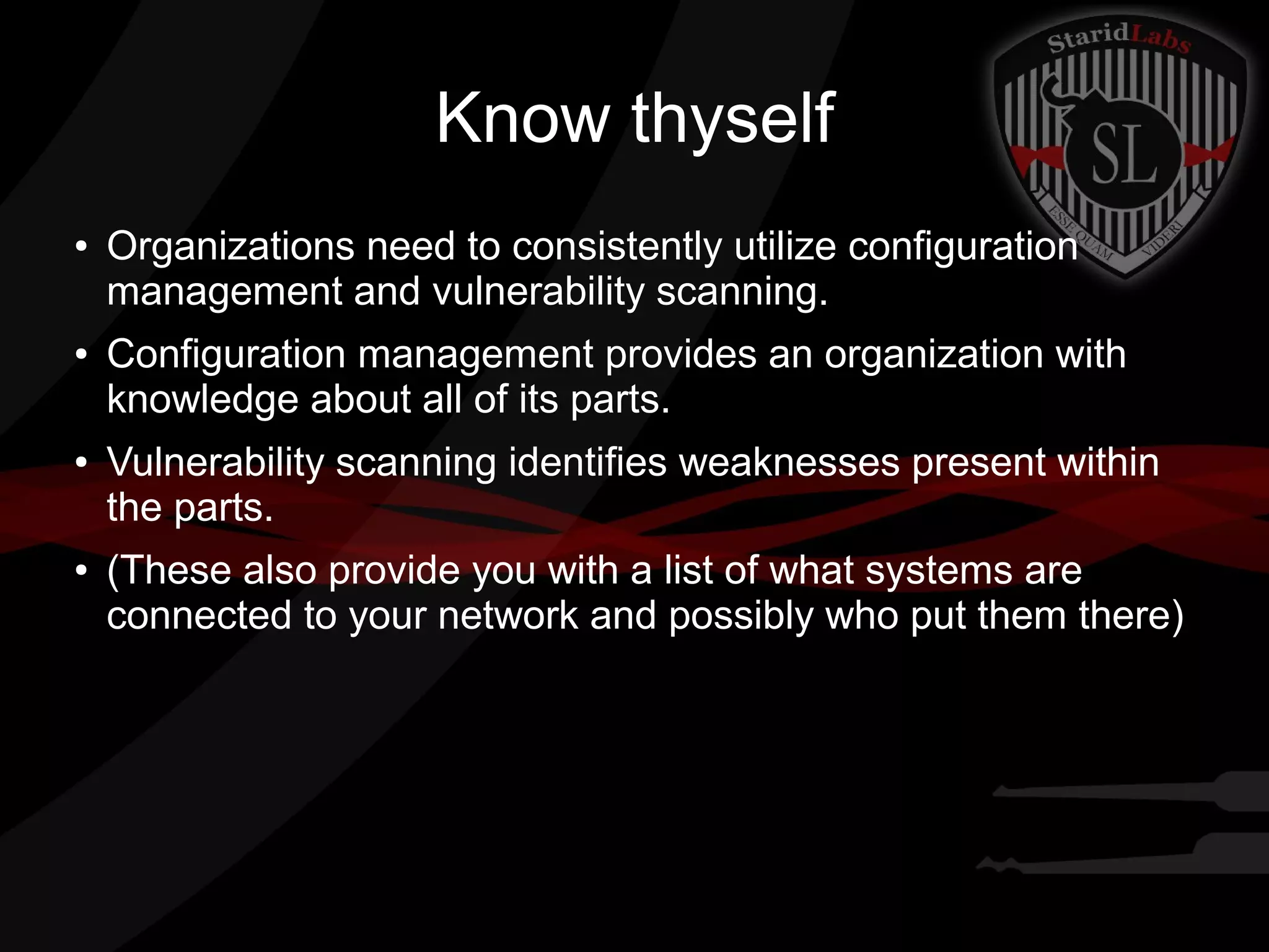 Know thyself
●

●

●

●

Organizations need to consistently utilize configuration
management and vulnerability scanning.
Configuration management provides an organization with
knowledge about all of its parts.
Vulnerability scanning identifies weaknesses present within
the parts.
(These also provide you with a list of what systems are
connected to your network and possibly who put them there)

 