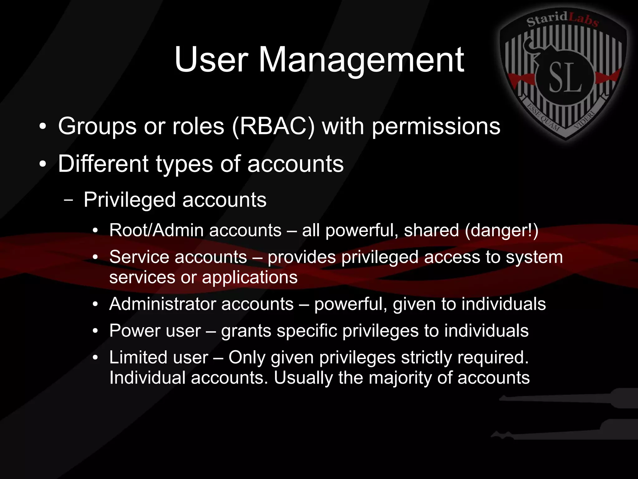 User Management
●

Groups or roles (RBAC) with permissions

●

Different types of accounts
–

Privileged accounts
●
●

●
●
●

Root/Admin accounts – all powerful, shared (danger!)
Service accounts – provides privileged access to system
services or applications
Administrator accounts – powerful, given to individuals
Power user – grants specific privileges to individuals
Limited user – Only given privileges strictly required.
Individual accounts. Usually the majority of accounts

 