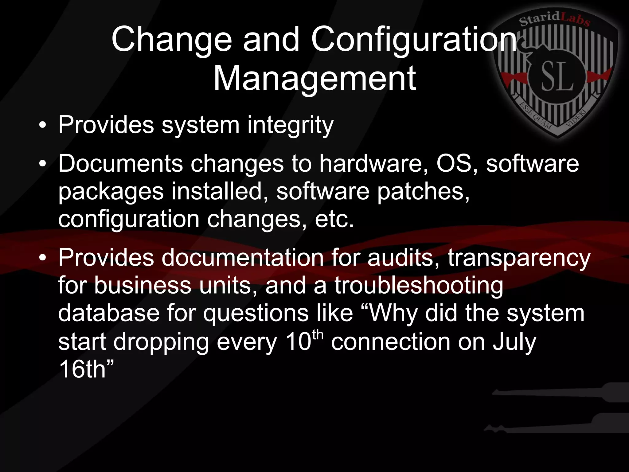 Change and Configuration
Management
●
●

●

Provides system integrity
Documents changes to hardware, OS, software
packages installed, software patches,
configuration changes, etc.
Provides documentation for audits, transparency
for business units, and a troubleshooting
database for questions like “Why did the system
th
start dropping every 10 connection on July
16th”

 