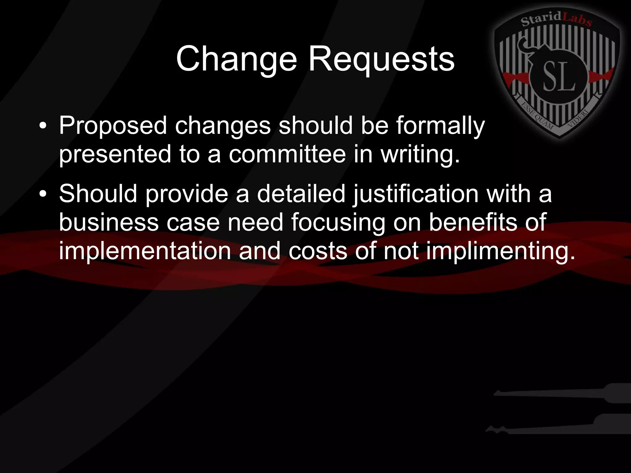 Change Requests
●

●

Proposed changes should be formally
presented to a committee in writing.
Should provide a detailed justification with a
business case need focusing on benefits of
implementation and costs of not implimenting.

 