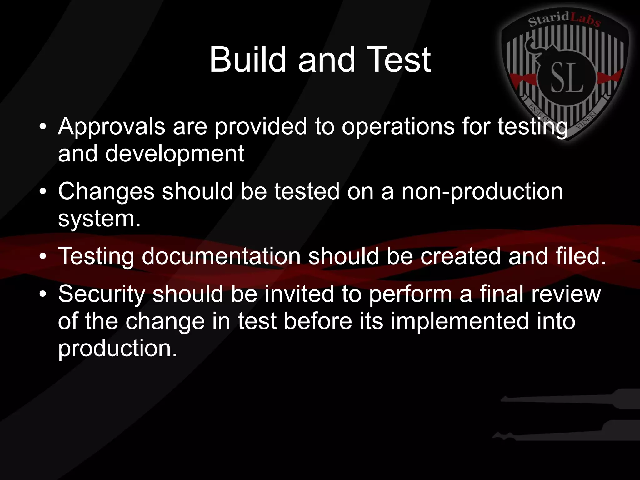 Build and Test
●

●

●
●

Approvals are provided to operations for testing
and development
Changes should be tested on a non-production
system.
Testing documentation should be created and filed.
Security should be invited to perform a final review
of the change in test before its implemented into
production.

 