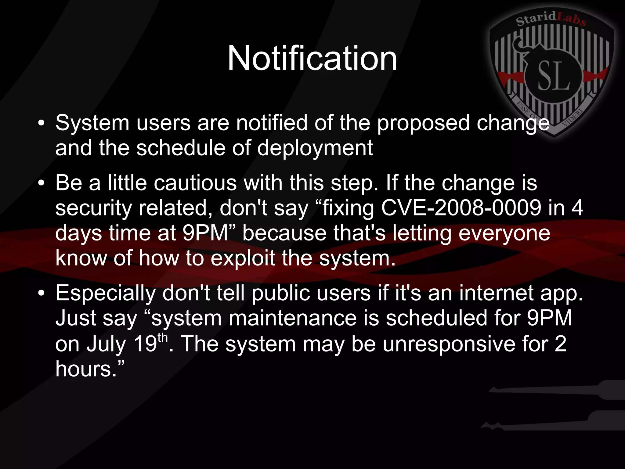 Notification
●

●

●

System users are notified of the proposed change
and the schedule of deployment
Be a little cautious with this step. If the change is
security related, don't say “fixing CVE-2008-0009 in 4
days time at 9PM” because that's letting everyone
know of how to exploit the system.
Especially don't tell public users if it's an internet app.
Just say “system maintenance is scheduled for 9PM
on July 19th. The system may be unresponsive for 2
hours.”

 