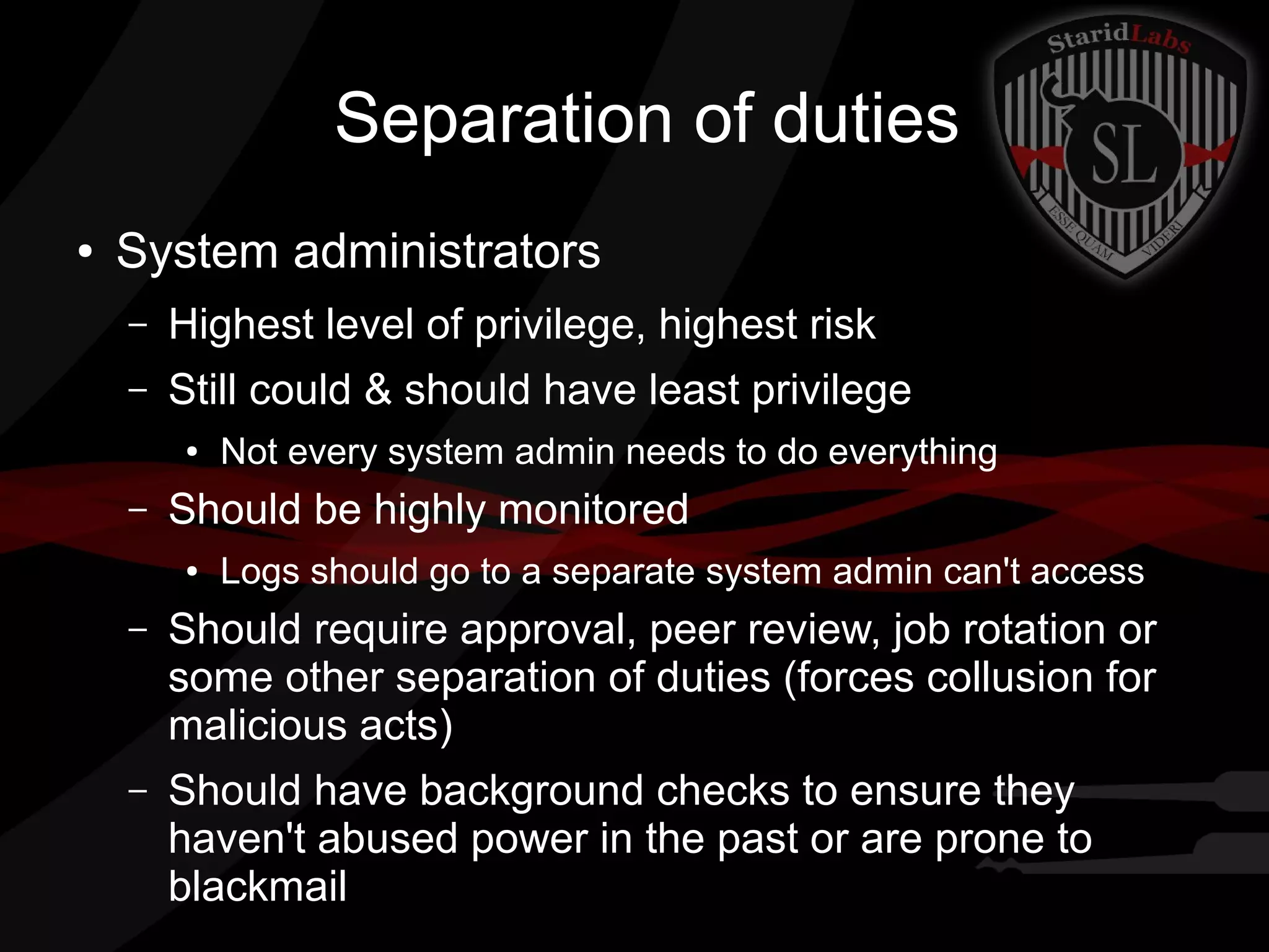Separation of duties
●

System administrators
–

Highest level of privilege, highest risk

–

Still could & should have least privilege
●

–

Not every system admin needs to do everything

Should be highly monitored
●

Logs should go to a separate system admin can't access

–

Should require approval, peer review, job rotation or
some other separation of duties (forces collusion for
malicious acts)

–

Should have background checks to ensure they
haven't abused power in the past or are prone to
blackmail

 