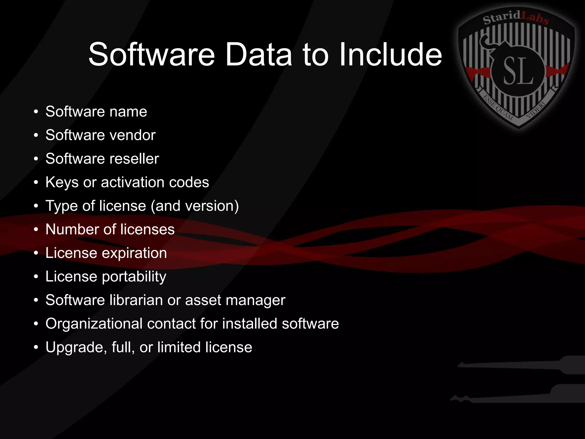 Software Data to Include
●

Software name

●

Software vendor

●

Software reseller

●

Keys or activation codes

●

Type of license (and version)

●

Number of licenses

●

License expiration

●

License portability

●

Software librarian or asset manager

●

Organizational contact for installed software

●

Upgrade, full, or limited license

 