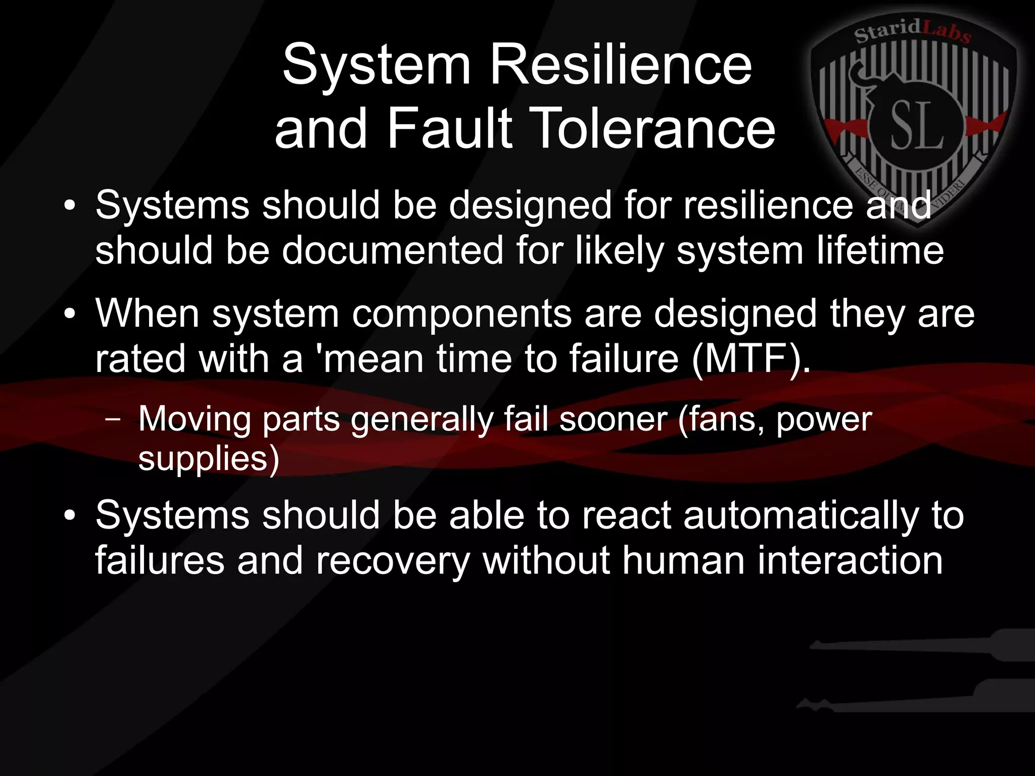 System Resilience
and Fault Tolerance
●

●

Systems should be designed for resilience and
should be documented for likely system lifetime
When system components are designed they are
rated with a 'mean time to failure (MTF).
–

●

Moving parts generally fail sooner (fans, power
supplies)

Systems should be able to react automatically to
failures and recovery without human interaction

 