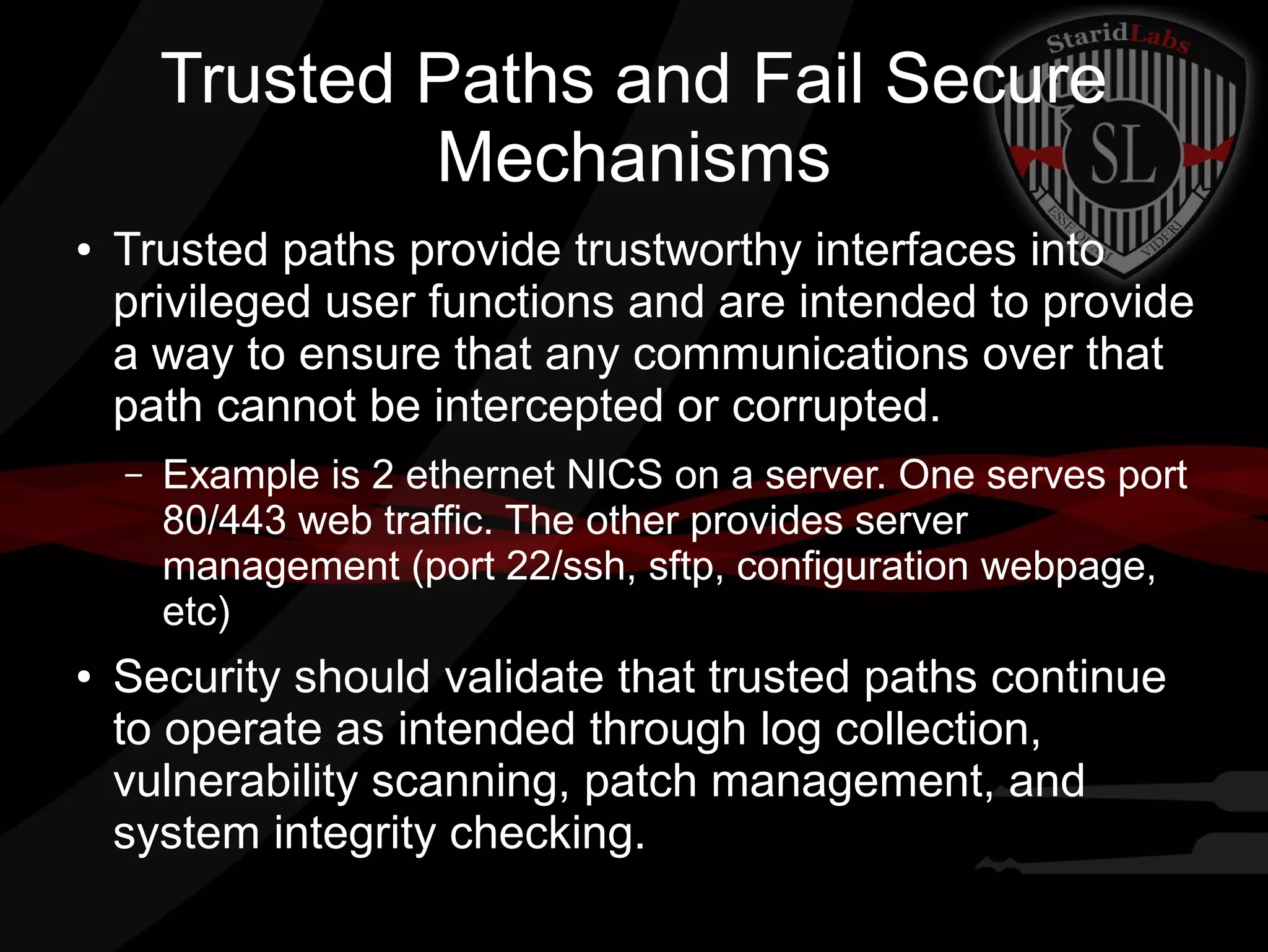 Trusted Paths and Fail Secure
Mechanisms
●

Trusted paths provide trustworthy interfaces into
privileged user functions and are intended to provide
a way to ensure that any communications over that
path cannot be intercepted or corrupted.
–

●

Example is 2 ethernet NICS on a server. One serves port
80/443 web traffic. The other provides server
management (port 22/ssh, sftp, configuration webpage,
etc)

Security should validate that trusted paths continue
to operate as intended through log collection,
vulnerability scanning, patch management, and
system integrity checking.

 
