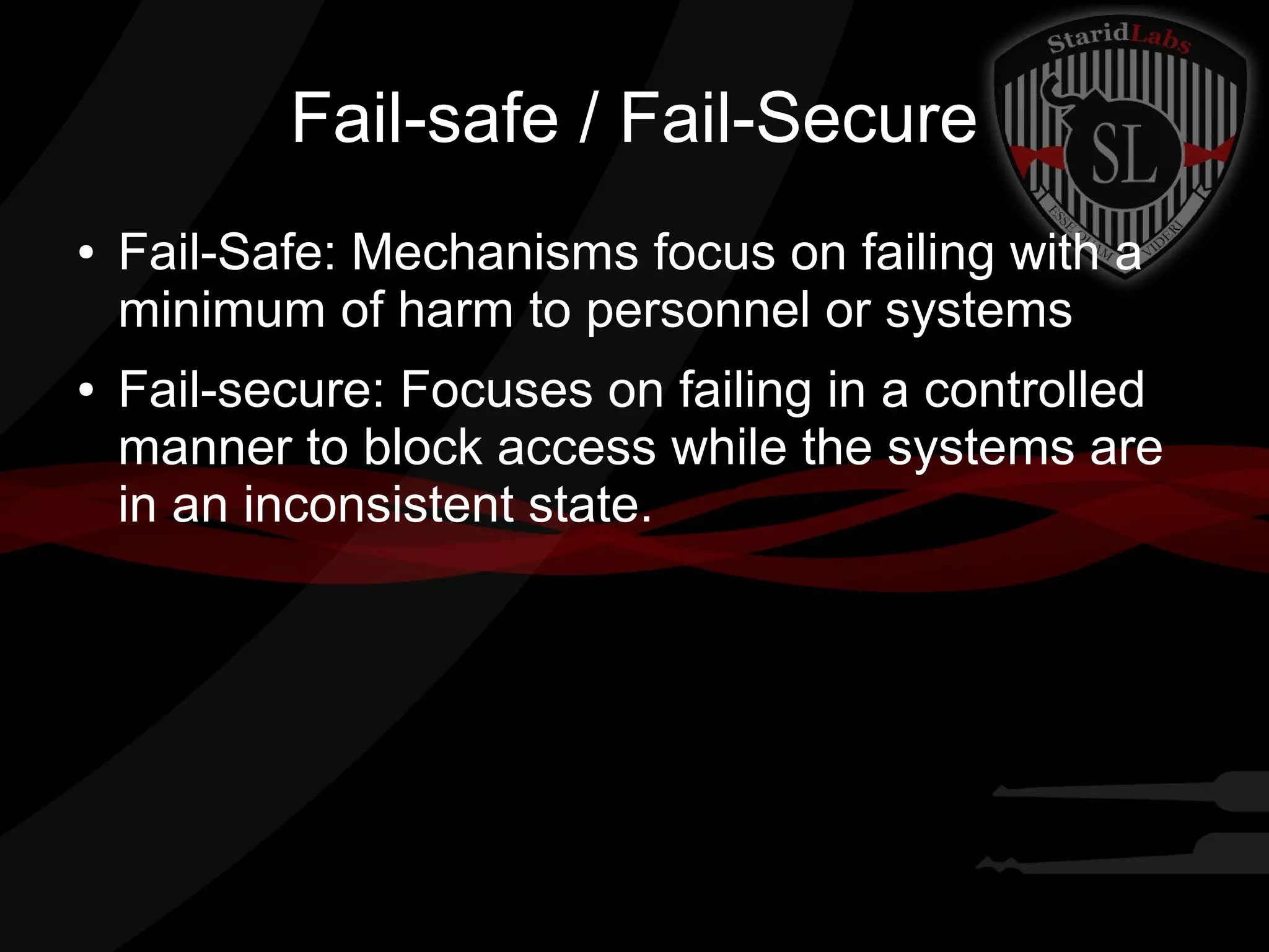 Fail-safe / Fail-Secure
●

●

Fail-Safe: Mechanisms focus on failing with a
minimum of harm to personnel or systems
Fail-secure: Focuses on failing in a controlled
manner to block access while the systems are
in an inconsistent state.

 