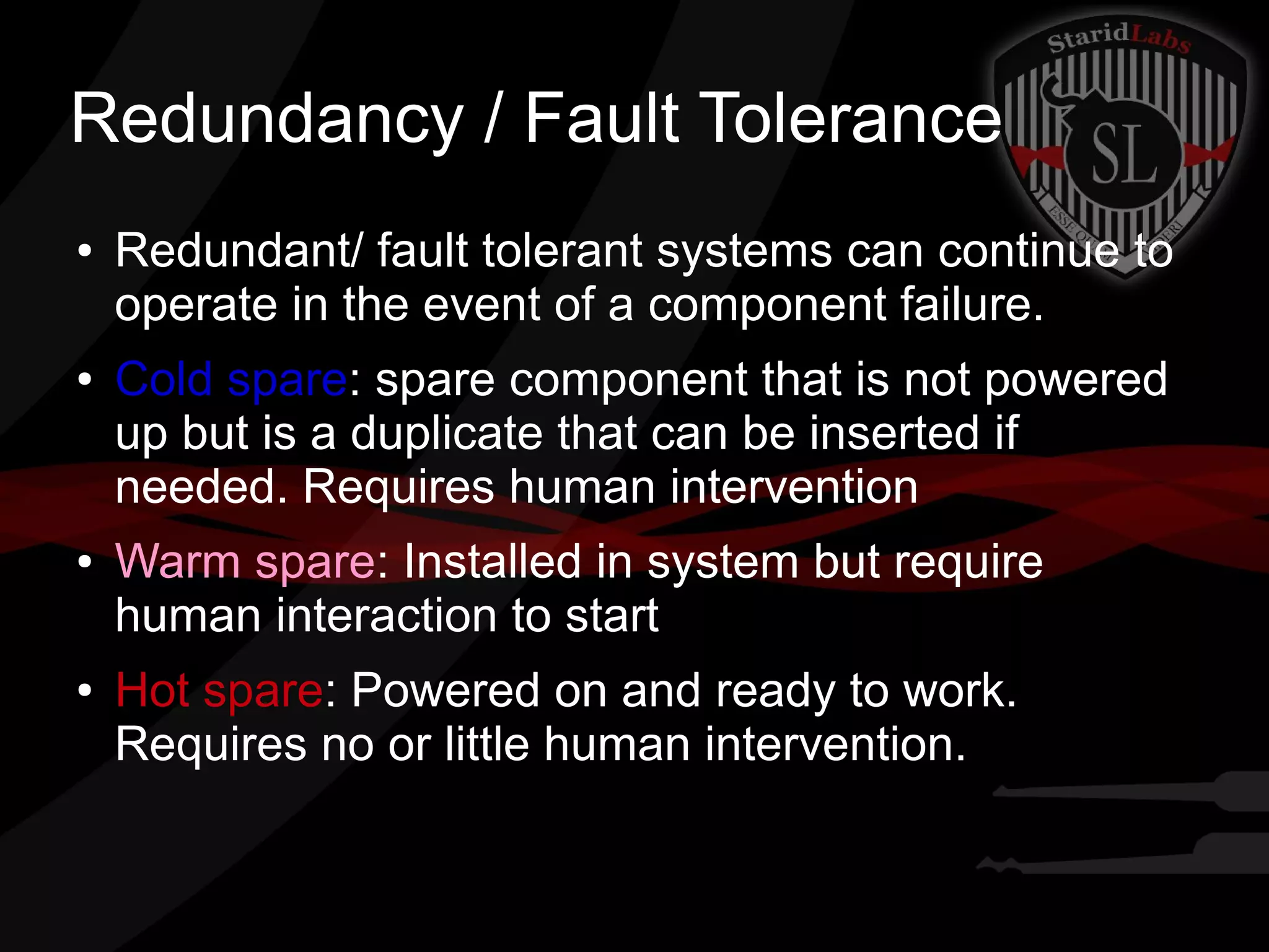 Redundancy / Fault Tolerance
●

●

●

●

Redundant/ fault tolerant systems can continue to
operate in the event of a component failure.
Cold spare: spare component that is not powered
up but is a duplicate that can be inserted if
needed. Requires human intervention
Warm spare: Installed in system but require
human interaction to start
Hot spare: Powered on and ready to work.
Requires no or little human intervention.

 
