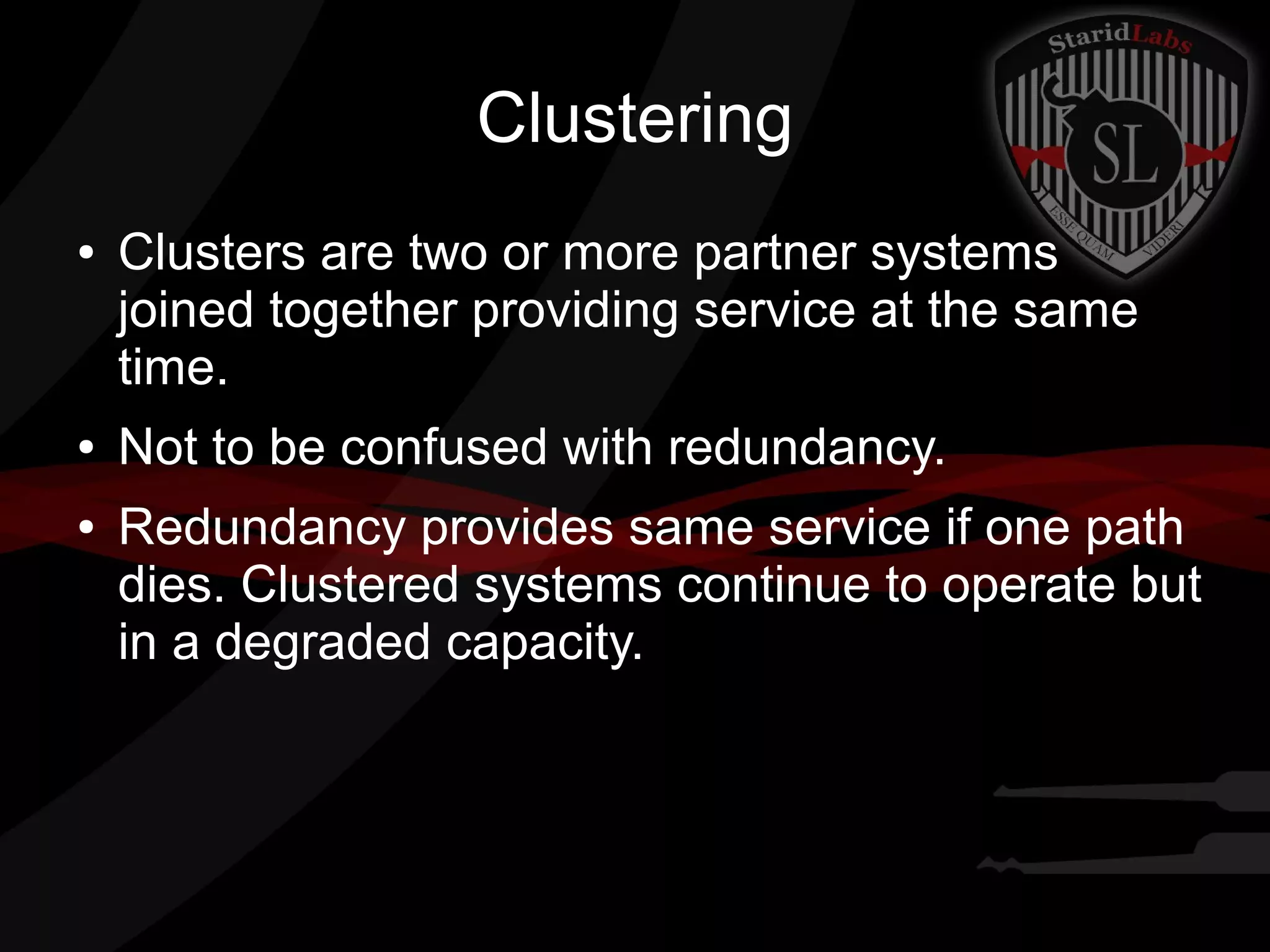 Clustering
●

●
●

Clusters are two or more partner systems
joined together providing service at the same
time.
Not to be confused with redundancy.
Redundancy provides same service if one path
dies. Clustered systems continue to operate but
in a degraded capacity.

 