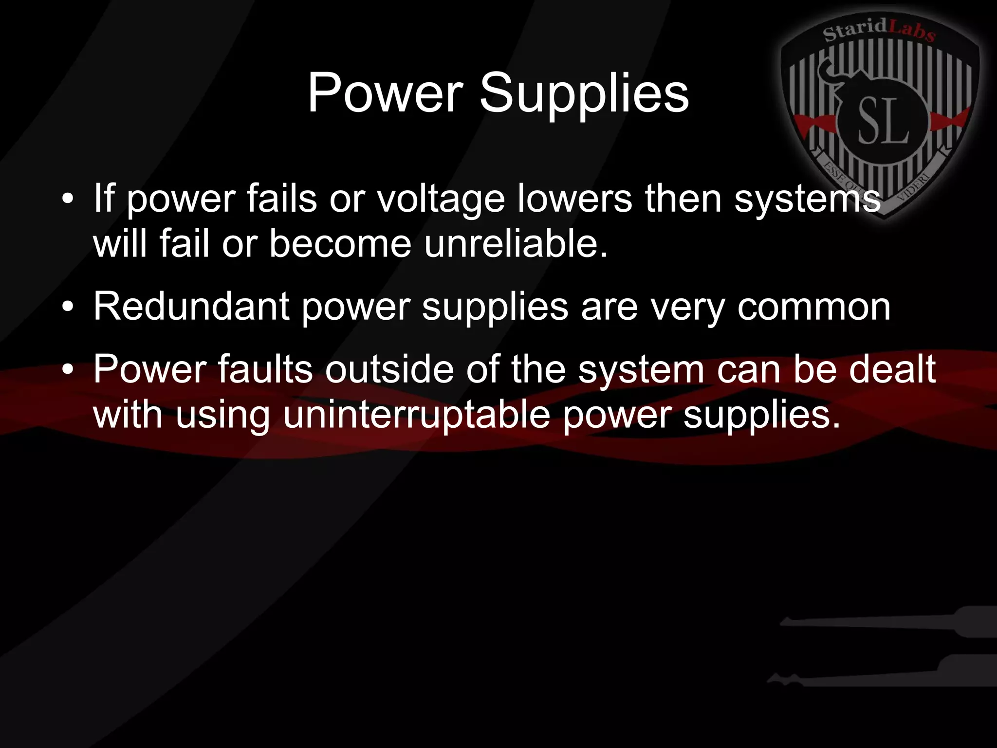 Power Supplies
●

●
●

If power fails or voltage lowers then systems
will fail or become unreliable.
Redundant power supplies are very common
Power faults outside of the system can be dealt
with using uninterruptable power supplies.

 