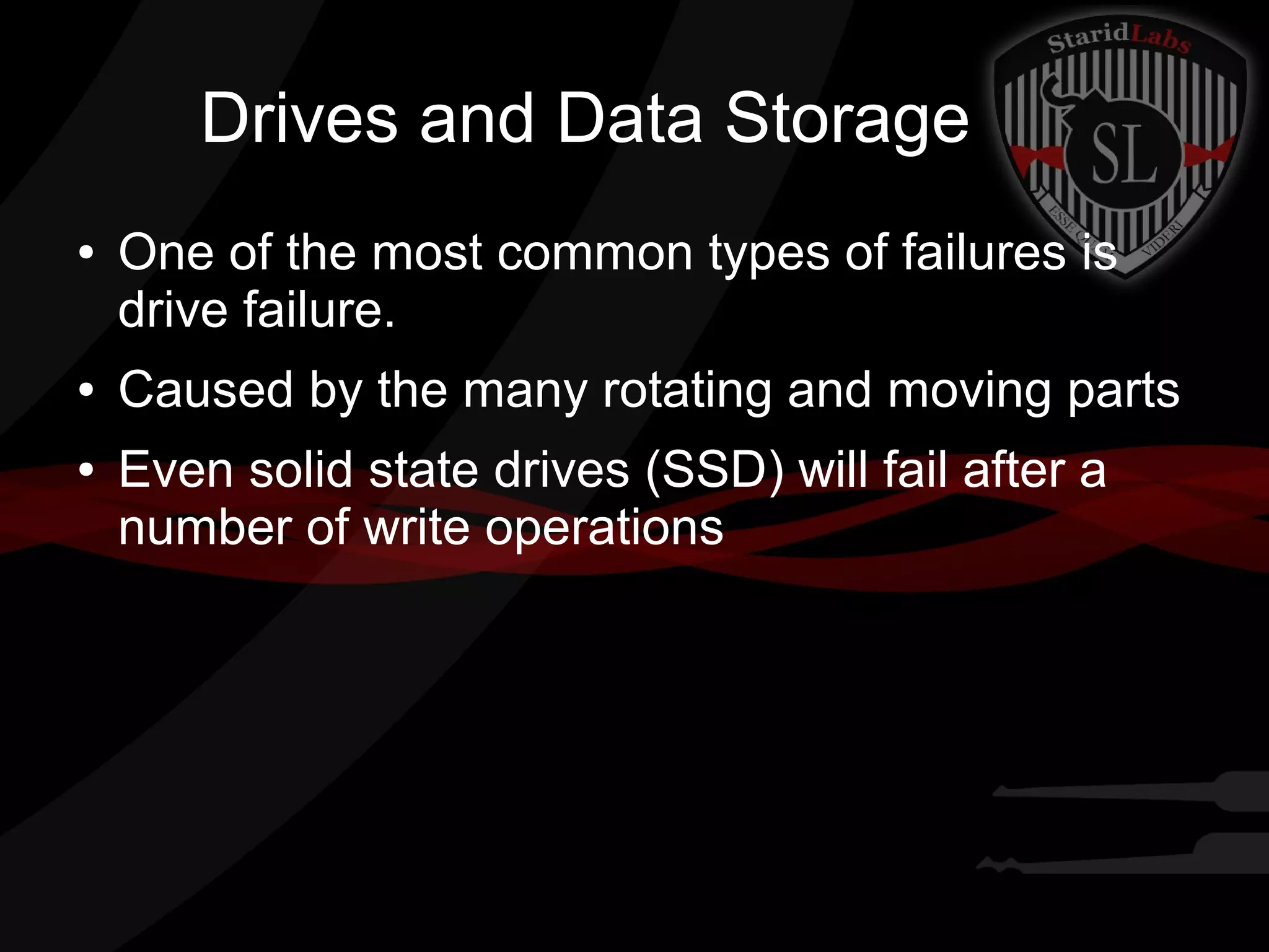 Drives and Data Storage
●

●
●

One of the most common types of failures is
drive failure.
Caused by the many rotating and moving parts
Even solid state drives (SSD) will fail after a
number of write operations

 