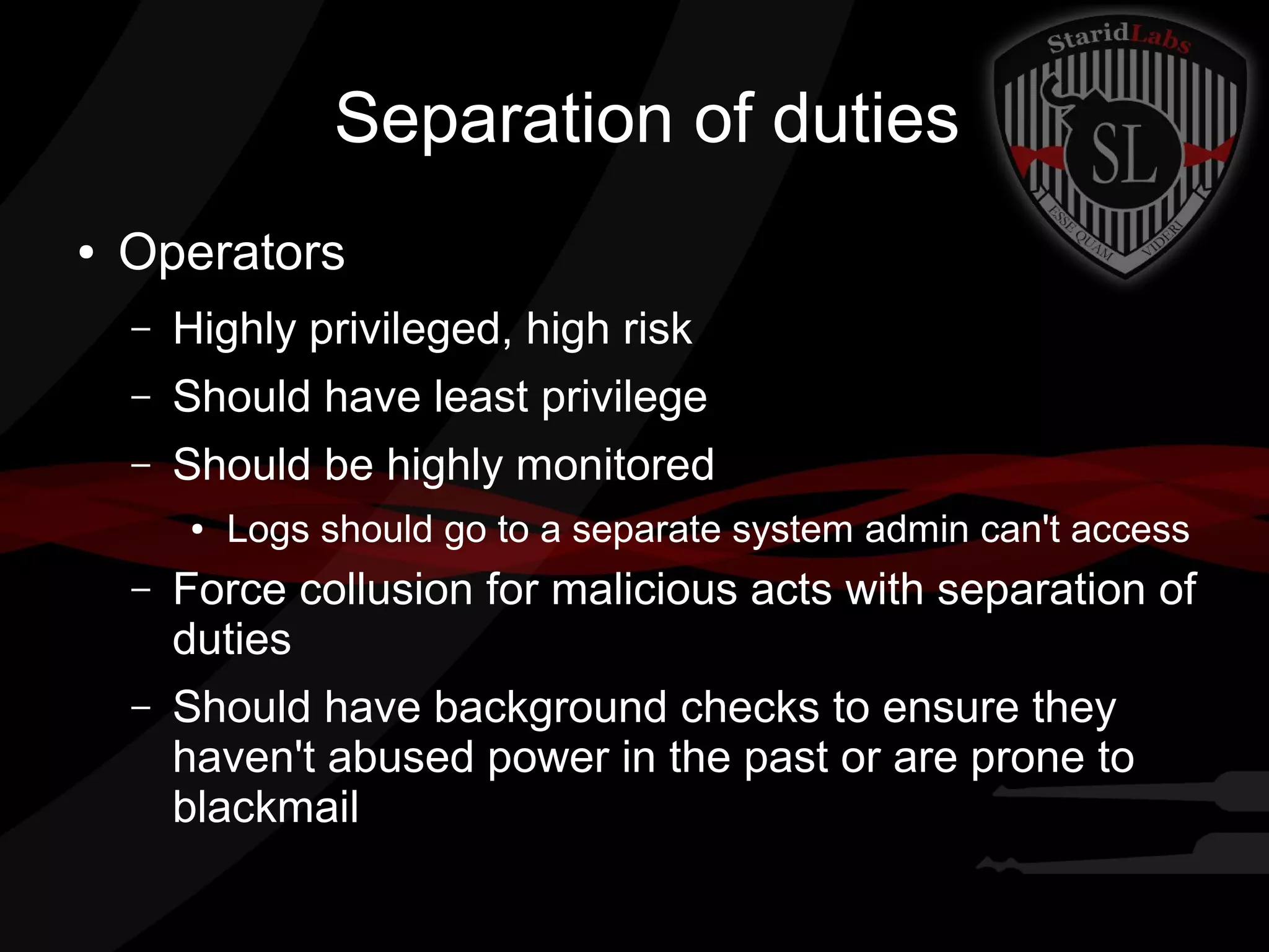 Separation of duties
●

Operators
–

Highly privileged, high risk

–

Should have least privilege

–

Should be highly monitored
●

Logs should go to a separate system admin can't access

–

Force collusion for malicious acts with separation of
duties

–

Should have background checks to ensure they
haven't abused power in the past or are prone to
blackmail

 