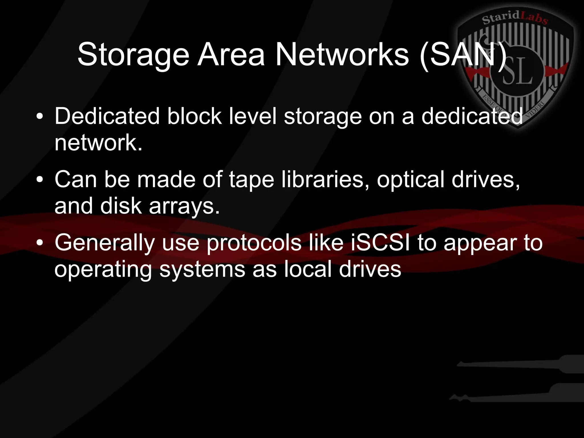 Storage Area Networks (SAN)
●

●

●

Dedicated block level storage on a dedicated
network.
Can be made of tape libraries, optical drives,
and disk arrays.
Generally use protocols like iSCSI to appear to
operating systems as local drives

 