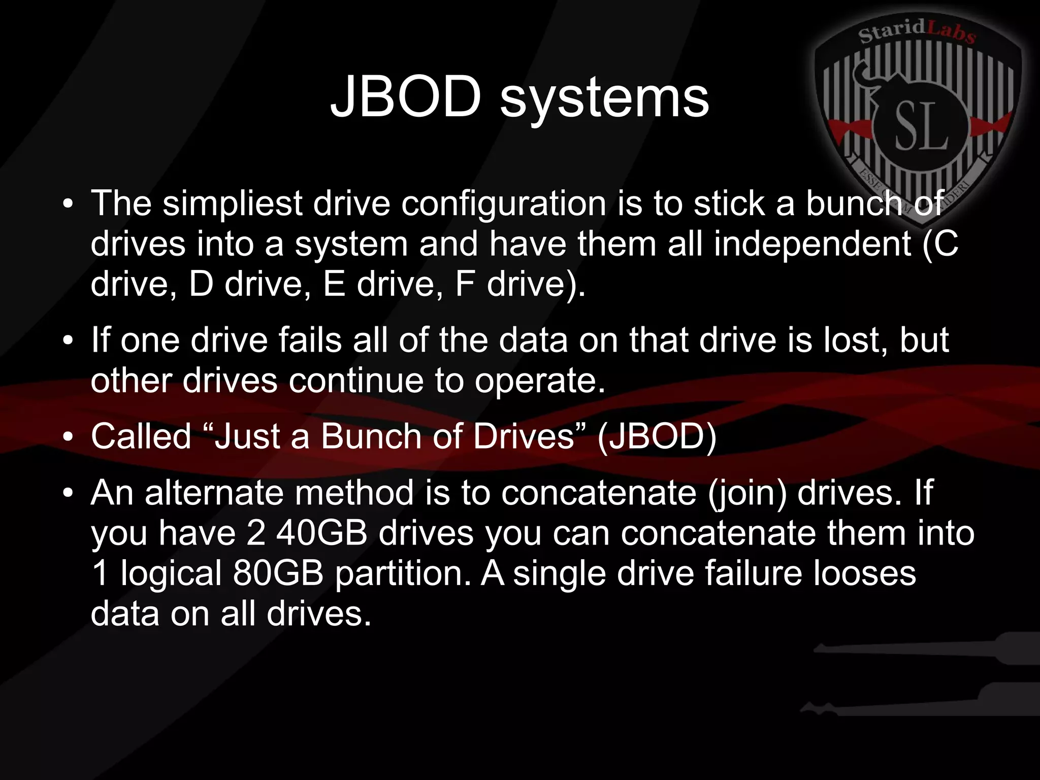 JBOD systems
●

●

●

●

The simpliest drive configuration is to stick a bunch of
drives into a system and have them all independent (C
drive, D drive, E drive, F drive).
If one drive fails all of the data on that drive is lost, but
other drives continue to operate.
Called “Just a Bunch of Drives” (JBOD)
An alternate method is to concatenate (join) drives. If
you have 2 40GB drives you can concatenate them into
1 logical 80GB partition. A single drive failure looses
data on all drives.

 