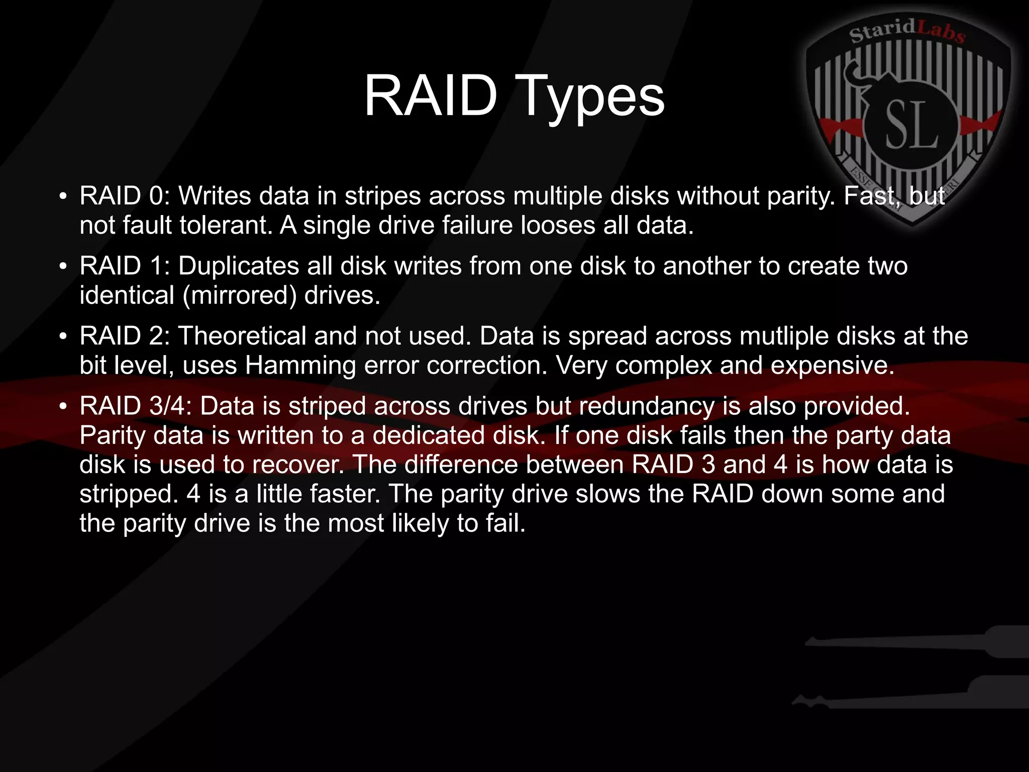 RAID Types
●

●

●

●

RAID 0: Writes data in stripes across multiple disks without parity. Fast, but
not fault tolerant. A single drive failure looses all data.
RAID 1: Duplicates all disk writes from one disk to another to create two
identical (mirrored) drives.
RAID 2: Theoretical and not used. Data is spread across mutliple disks at the
bit level, uses Hamming error correction. Very complex and expensive.
RAID 3/4: Data is striped across drives but redundancy is also provided.
Parity data is written to a dedicated disk. If one disk fails then the party data
disk is used to recover. The difference between RAID 3 and 4 is how data is
stripped. 4 is a little faster. The parity drive slows the RAID down some and
the parity drive is the most likely to fail.

 