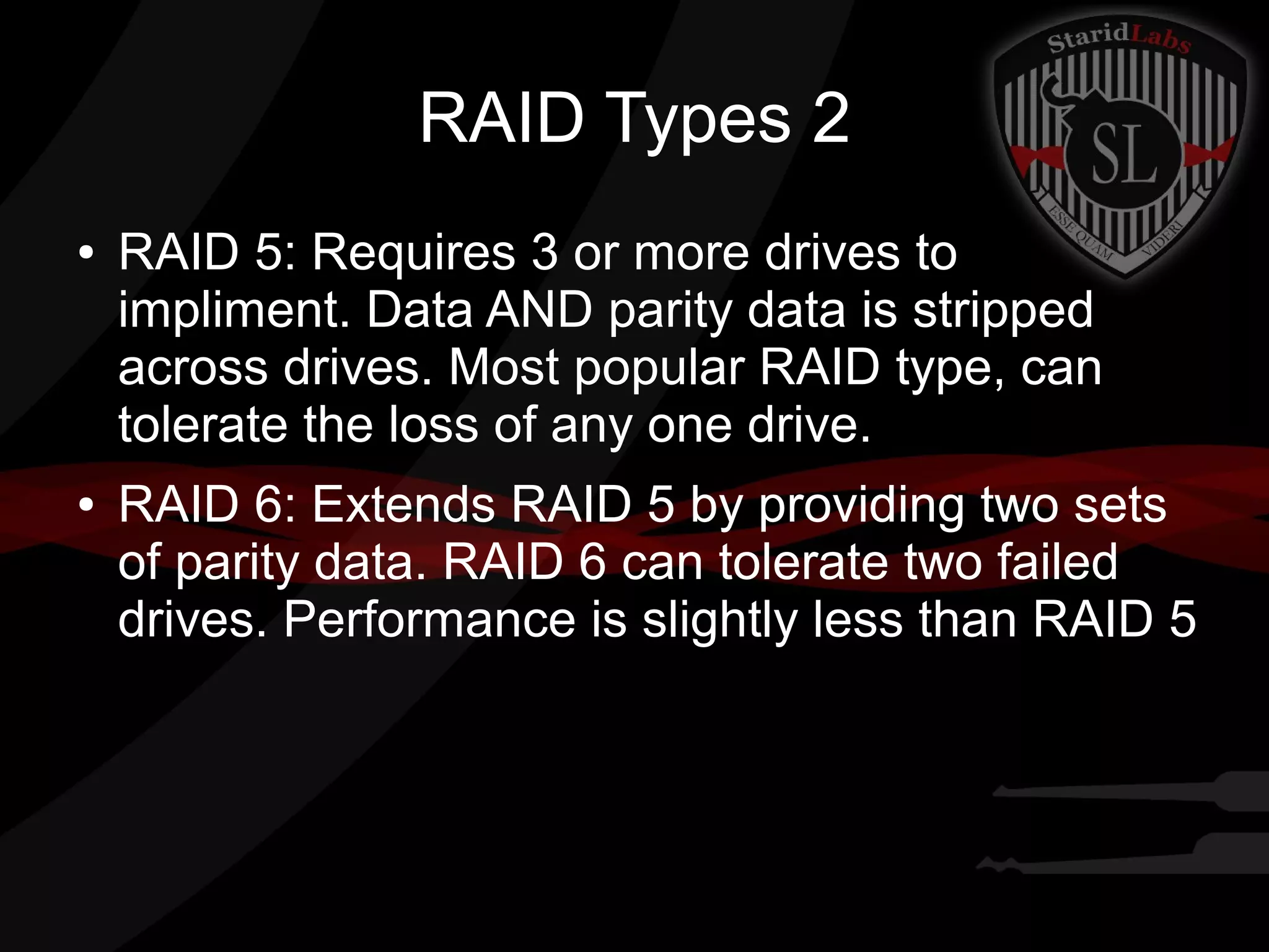 RAID Types 2
●

●

RAID 5: Requires 3 or more drives to
impliment. Data AND parity data is stripped
across drives. Most popular RAID type, can
tolerate the loss of any one drive.
RAID 6: Extends RAID 5 by providing two sets
of parity data. RAID 6 can tolerate two failed
drives. Performance is slightly less than RAID 5

 
