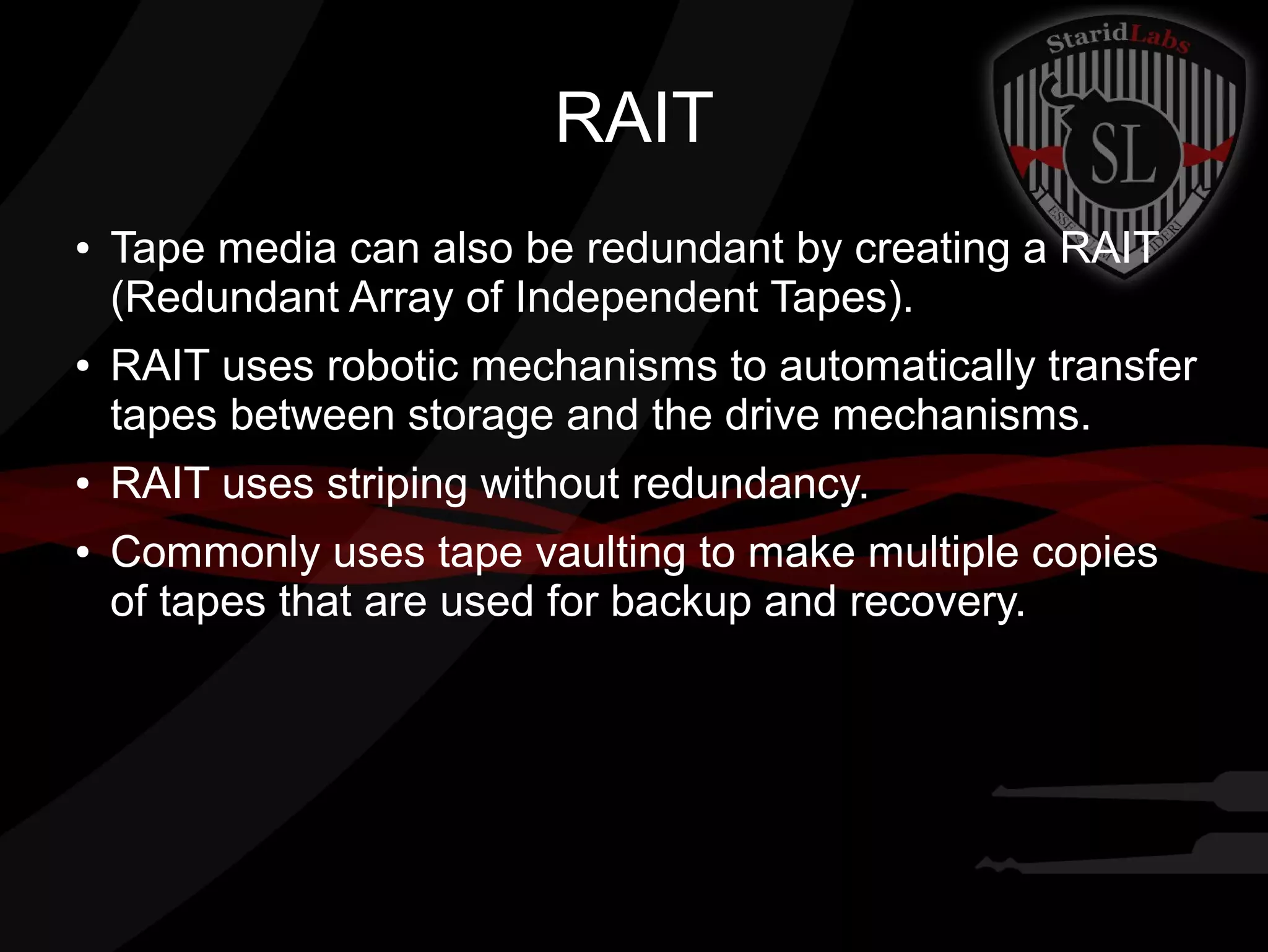 RAIT
●

●

●

●

Tape media can also be redundant by creating a RAIT
(Redundant Array of Independent Tapes).
RAIT uses robotic mechanisms to automatically transfer
tapes between storage and the drive mechanisms.
RAIT uses striping without redundancy.
Commonly uses tape vaulting to make multiple copies
of tapes that are used for backup and recovery.

 